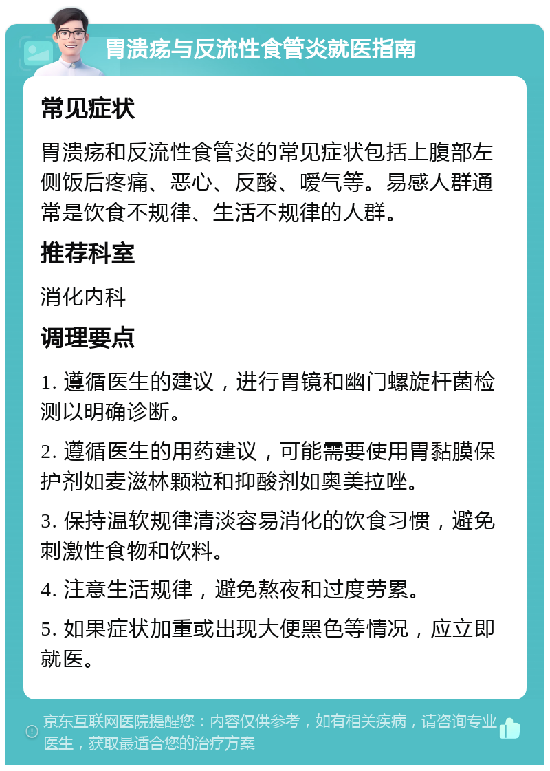 胃溃疡与反流性食管炎就医指南 常见症状 胃溃疡和反流性食管炎的常见症状包括上腹部左侧饭后疼痛、恶心、反酸、嗳气等。易感人群通常是饮食不规律、生活不规律的人群。 推荐科室 消化内科 调理要点 1. 遵循医生的建议，进行胃镜和幽门螺旋杆菌检测以明确诊断。 2. 遵循医生的用药建议，可能需要使用胃黏膜保护剂如麦滋林颗粒和抑酸剂如奥美拉唑。 3. 保持温软规律清淡容易消化的饮食习惯，避免刺激性食物和饮料。 4. 注意生活规律，避免熬夜和过度劳累。 5. 如果症状加重或出现大便黑色等情况，应立即就医。