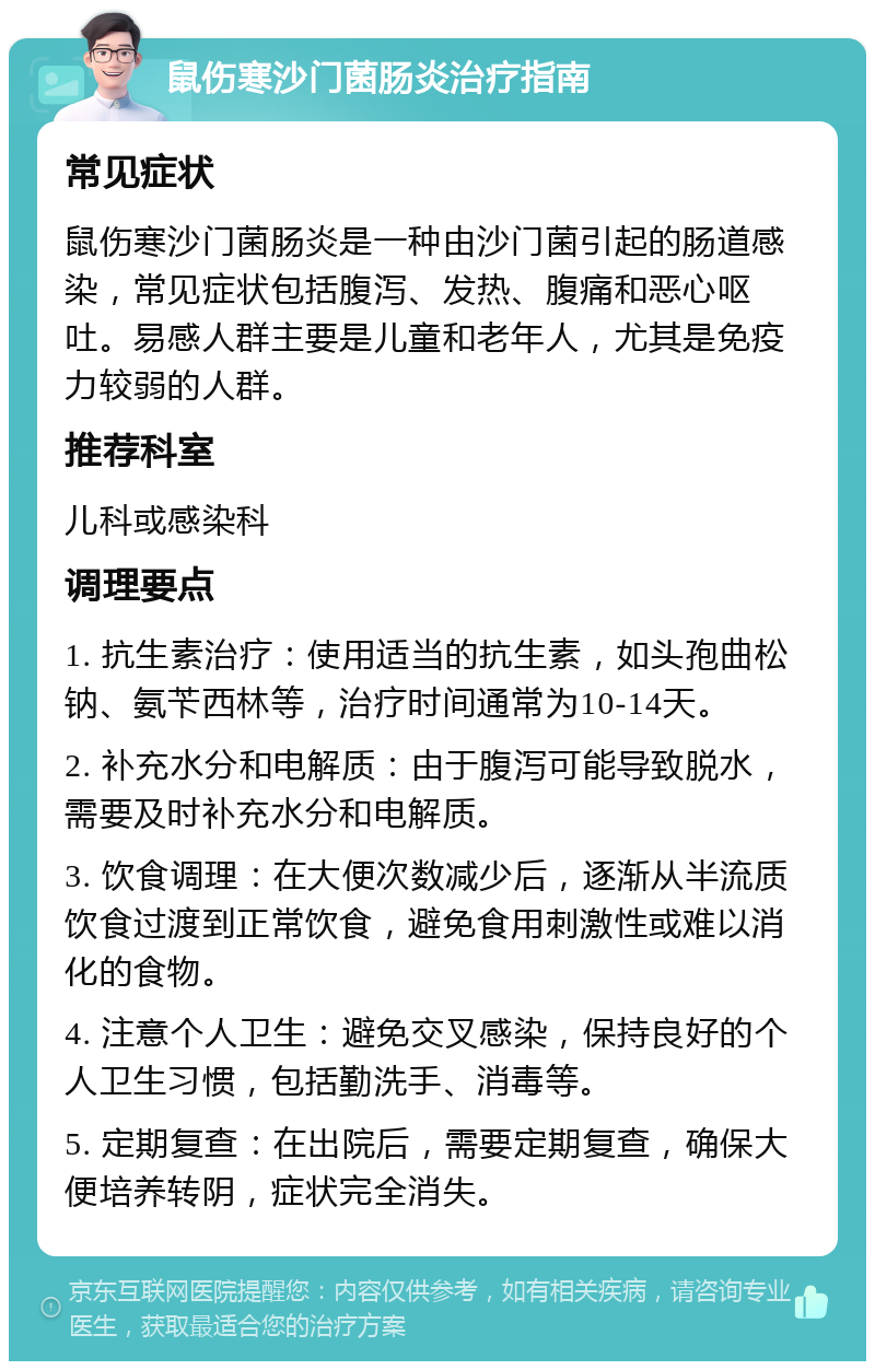 鼠伤寒沙门菌肠炎治疗指南 常见症状 鼠伤寒沙门菌肠炎是一种由沙门菌引起的肠道感染，常见症状包括腹泻、发热、腹痛和恶心呕吐。易感人群主要是儿童和老年人，尤其是免疫力较弱的人群。 推荐科室 儿科或感染科 调理要点 1. 抗生素治疗：使用适当的抗生素，如头孢曲松钠、氨苄西林等，治疗时间通常为10-14天。 2. 补充水分和电解质：由于腹泻可能导致脱水，需要及时补充水分和电解质。 3. 饮食调理：在大便次数减少后，逐渐从半流质饮食过渡到正常饮食，避免食用刺激性或难以消化的食物。 4. 注意个人卫生：避免交叉感染，保持良好的个人卫生习惯，包括勤洗手、消毒等。 5. 定期复查：在出院后，需要定期复查，确保大便培养转阴，症状完全消失。