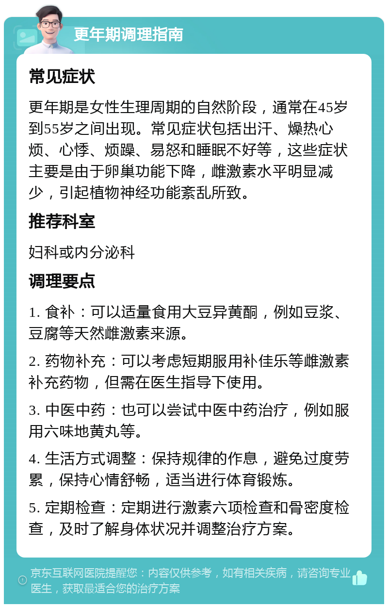 更年期调理指南 常见症状 更年期是女性生理周期的自然阶段，通常在45岁到55岁之间出现。常见症状包括出汗、燥热心烦、心悸、烦躁、易怒和睡眠不好等，这些症状主要是由于卵巢功能下降，雌激素水平明显减少，引起植物神经功能紊乱所致。 推荐科室 妇科或内分泌科 调理要点 1. 食补：可以适量食用大豆异黄酮，例如豆浆、豆腐等天然雌激素来源。 2. 药物补充：可以考虑短期服用补佳乐等雌激素补充药物，但需在医生指导下使用。 3. 中医中药：也可以尝试中医中药治疗，例如服用六味地黄丸等。 4. 生活方式调整：保持规律的作息，避免过度劳累，保持心情舒畅，适当进行体育锻炼。 5. 定期检查：定期进行激素六项检查和骨密度检查，及时了解身体状况并调整治疗方案。