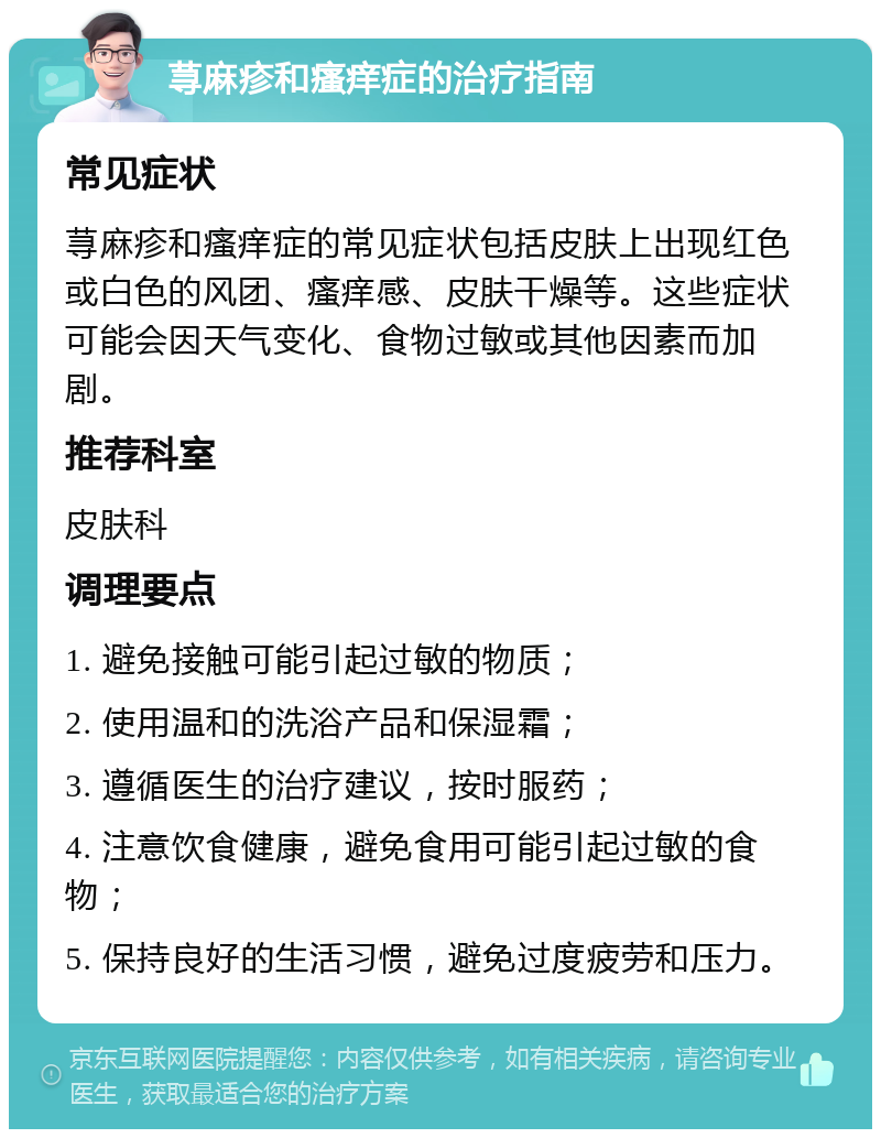 荨麻疹和瘙痒症的治疗指南 常见症状 荨麻疹和瘙痒症的常见症状包括皮肤上出现红色或白色的风团、瘙痒感、皮肤干燥等。这些症状可能会因天气变化、食物过敏或其他因素而加剧。 推荐科室 皮肤科 调理要点 1. 避免接触可能引起过敏的物质； 2. 使用温和的洗浴产品和保湿霜； 3. 遵循医生的治疗建议，按时服药； 4. 注意饮食健康，避免食用可能引起过敏的食物； 5. 保持良好的生活习惯，避免过度疲劳和压力。