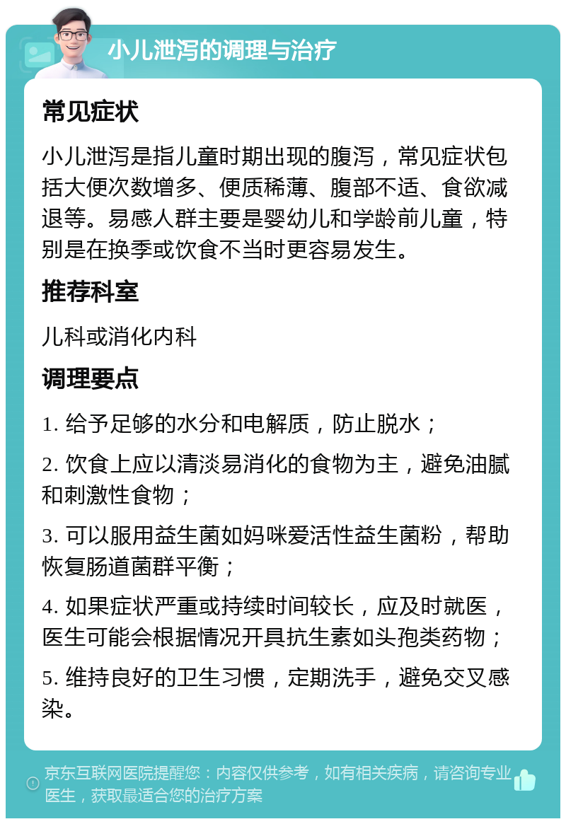 小儿泄泻的调理与治疗 常见症状 小儿泄泻是指儿童时期出现的腹泻，常见症状包括大便次数增多、便质稀薄、腹部不适、食欲减退等。易感人群主要是婴幼儿和学龄前儿童，特别是在换季或饮食不当时更容易发生。 推荐科室 儿科或消化内科 调理要点 1. 给予足够的水分和电解质，防止脱水； 2. 饮食上应以清淡易消化的食物为主，避免油腻和刺激性食物； 3. 可以服用益生菌如妈咪爱活性益生菌粉，帮助恢复肠道菌群平衡； 4. 如果症状严重或持续时间较长，应及时就医，医生可能会根据情况开具抗生素如头孢类药物； 5. 维持良好的卫生习惯，定期洗手，避免交叉感染。