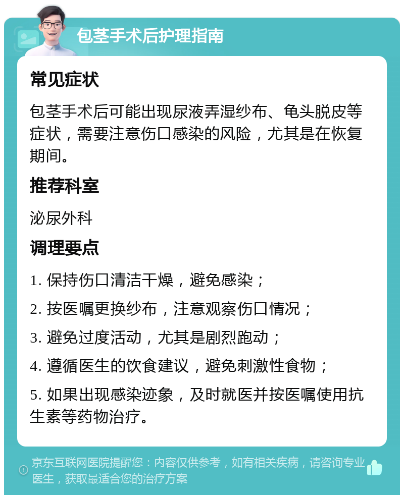 包茎手术后护理指南 常见症状 包茎手术后可能出现尿液弄湿纱布、龟头脱皮等症状，需要注意伤口感染的风险，尤其是在恢复期间。 推荐科室 泌尿外科 调理要点 1. 保持伤口清洁干燥，避免感染； 2. 按医嘱更换纱布，注意观察伤口情况； 3. 避免过度活动，尤其是剧烈跑动； 4. 遵循医生的饮食建议，避免刺激性食物； 5. 如果出现感染迹象，及时就医并按医嘱使用抗生素等药物治疗。