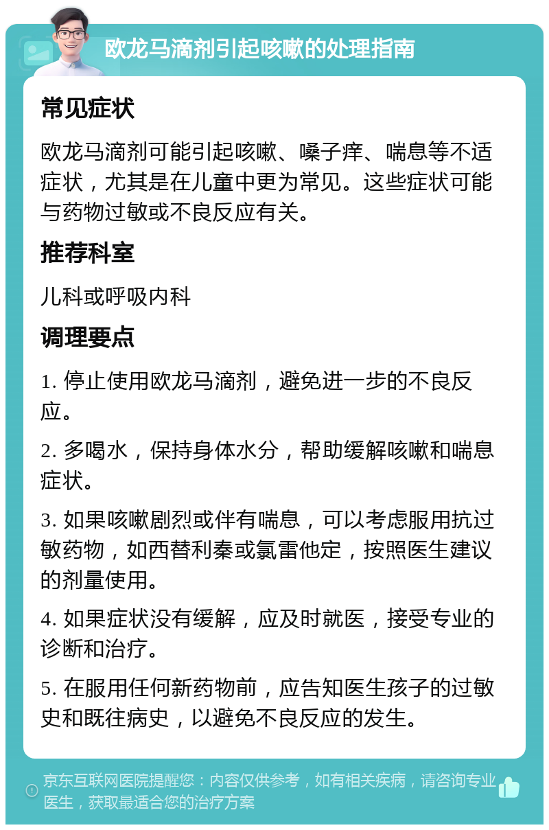 欧龙马滴剂引起咳嗽的处理指南 常见症状 欧龙马滴剂可能引起咳嗽、嗓子痒、喘息等不适症状，尤其是在儿童中更为常见。这些症状可能与药物过敏或不良反应有关。 推荐科室 儿科或呼吸内科 调理要点 1. 停止使用欧龙马滴剂，避免进一步的不良反应。 2. 多喝水，保持身体水分，帮助缓解咳嗽和喘息症状。 3. 如果咳嗽剧烈或伴有喘息，可以考虑服用抗过敏药物，如西替利秦或氯雷他定，按照医生建议的剂量使用。 4. 如果症状没有缓解，应及时就医，接受专业的诊断和治疗。 5. 在服用任何新药物前，应告知医生孩子的过敏史和既往病史，以避免不良反应的发生。