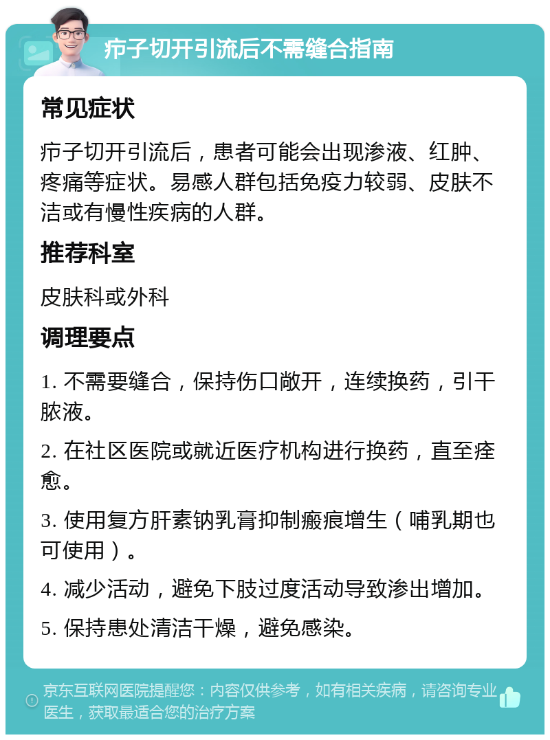 疖子切开引流后不需缝合指南 常见症状 疖子切开引流后，患者可能会出现渗液、红肿、疼痛等症状。易感人群包括免疫力较弱、皮肤不洁或有慢性疾病的人群。 推荐科室 皮肤科或外科 调理要点 1. 不需要缝合，保持伤口敞开，连续换药，引干脓液。 2. 在社区医院或就近医疗机构进行换药，直至痊愈。 3. 使用复方肝素钠乳膏抑制瘢痕增生（哺乳期也可使用）。 4. 减少活动，避免下肢过度活动导致渗出增加。 5. 保持患处清洁干燥，避免感染。