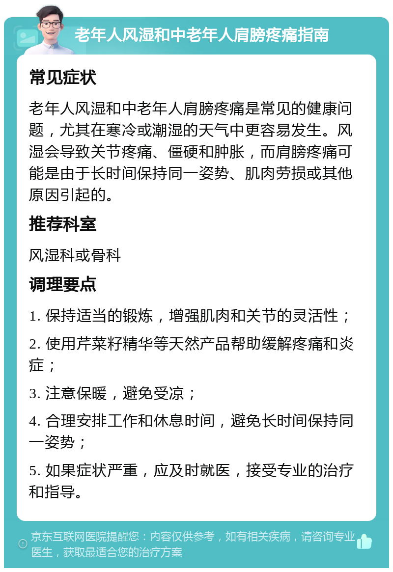 老年人风湿和中老年人肩膀疼痛指南 常见症状 老年人风湿和中老年人肩膀疼痛是常见的健康问题，尤其在寒冷或潮湿的天气中更容易发生。风湿会导致关节疼痛、僵硬和肿胀，而肩膀疼痛可能是由于长时间保持同一姿势、肌肉劳损或其他原因引起的。 推荐科室 风湿科或骨科 调理要点 1. 保持适当的锻炼，增强肌肉和关节的灵活性； 2. 使用芹菜籽精华等天然产品帮助缓解疼痛和炎症； 3. 注意保暖，避免受凉； 4. 合理安排工作和休息时间，避免长时间保持同一姿势； 5. 如果症状严重，应及时就医，接受专业的治疗和指导。