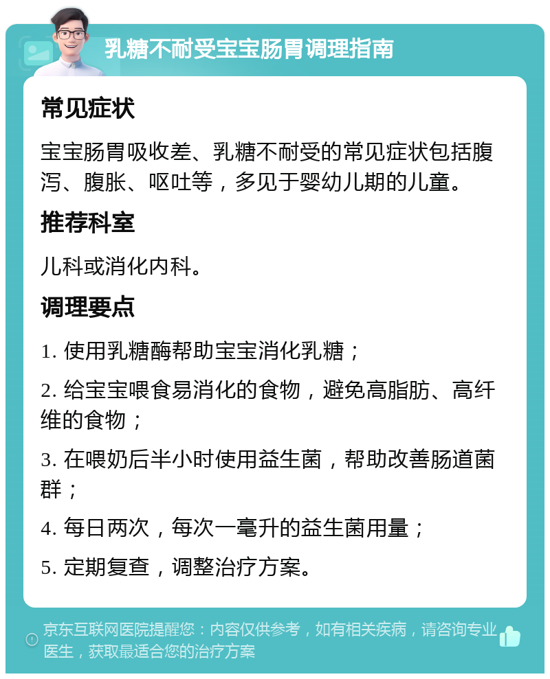 乳糖不耐受宝宝肠胃调理指南 常见症状 宝宝肠胃吸收差、乳糖不耐受的常见症状包括腹泻、腹胀、呕吐等，多见于婴幼儿期的儿童。 推荐科室 儿科或消化内科。 调理要点 1. 使用乳糖酶帮助宝宝消化乳糖； 2. 给宝宝喂食易消化的食物，避免高脂肪、高纤维的食物； 3. 在喂奶后半小时使用益生菌，帮助改善肠道菌群； 4. 每日两次，每次一毫升的益生菌用量； 5. 定期复查，调整治疗方案。