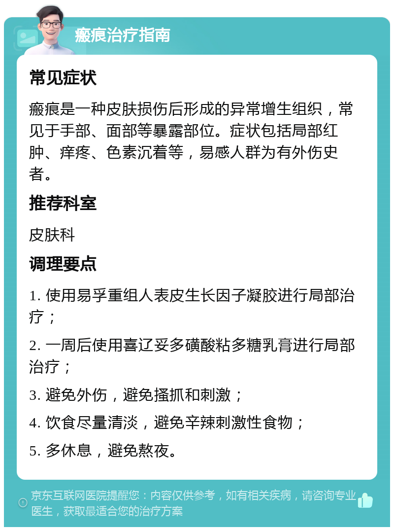 瘢痕治疗指南 常见症状 瘢痕是一种皮肤损伤后形成的异常增生组织，常见于手部、面部等暴露部位。症状包括局部红肿、痒疼、色素沉着等，易感人群为有外伤史者。 推荐科室 皮肤科 调理要点 1. 使用易孚重组人表皮生长因子凝胶进行局部治疗； 2. 一周后使用喜辽妥多磺酸粘多糖乳膏进行局部治疗； 3. 避免外伤，避免搔抓和刺激； 4. 饮食尽量清淡，避免辛辣刺激性食物； 5. 多休息，避免熬夜。