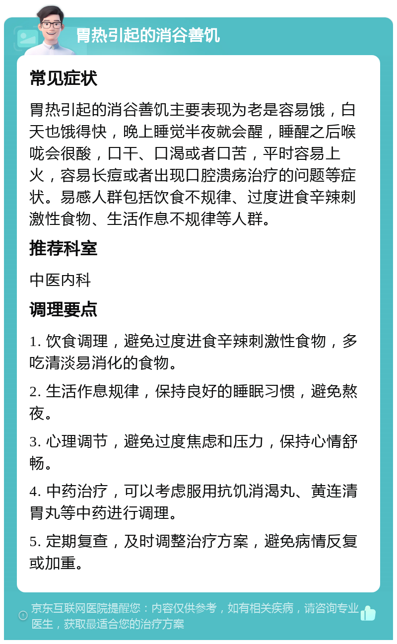 胃热引起的消谷善饥 常见症状 胃热引起的消谷善饥主要表现为老是容易饿，白天也饿得快，晚上睡觉半夜就会醒，睡醒之后喉咙会很酸，口干、口渴或者口苦，平时容易上火，容易长痘或者出现口腔溃疡治疗的问题等症状。易感人群包括饮食不规律、过度进食辛辣刺激性食物、生活作息不规律等人群。 推荐科室 中医内科 调理要点 1. 饮食调理，避免过度进食辛辣刺激性食物，多吃清淡易消化的食物。 2. 生活作息规律，保持良好的睡眠习惯，避免熬夜。 3. 心理调节，避免过度焦虑和压力，保持心情舒畅。 4. 中药治疗，可以考虑服用抗饥消渴丸、黄连清胃丸等中药进行调理。 5. 定期复查，及时调整治疗方案，避免病情反复或加重。