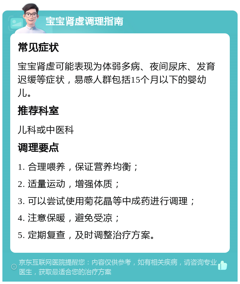 宝宝肾虚调理指南 常见症状 宝宝肾虚可能表现为体弱多病、夜间尿床、发育迟缓等症状，易感人群包括15个月以下的婴幼儿。 推荐科室 儿科或中医科 调理要点 1. 合理喂养，保证营养均衡； 2. 适量运动，增强体质； 3. 可以尝试使用菊花晶等中成药进行调理； 4. 注意保暖，避免受凉； 5. 定期复查，及时调整治疗方案。