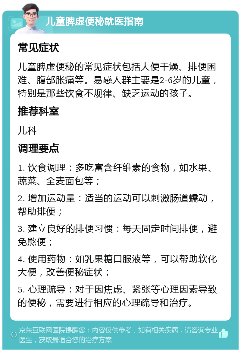 儿童脾虚便秘就医指南 常见症状 儿童脾虚便秘的常见症状包括大便干燥、排便困难、腹部胀痛等。易感人群主要是2-6岁的儿童，特别是那些饮食不规律、缺乏运动的孩子。 推荐科室 儿科 调理要点 1. 饮食调理：多吃富含纤维素的食物，如水果、蔬菜、全麦面包等； 2. 增加运动量：适当的运动可以刺激肠道蠕动，帮助排便； 3. 建立良好的排便习惯：每天固定时间排便，避免憋便； 4. 使用药物：如乳果糖口服液等，可以帮助软化大便，改善便秘症状； 5. 心理疏导：对于因焦虑、紧张等心理因素导致的便秘，需要进行相应的心理疏导和治疗。