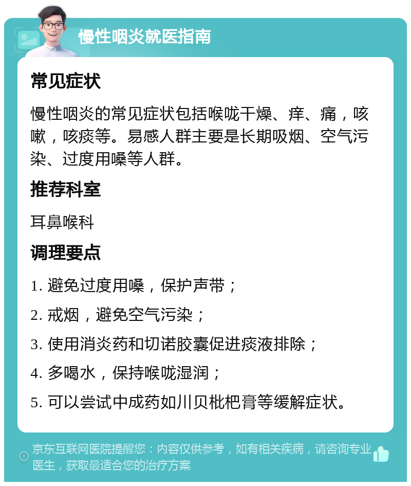 慢性咽炎就医指南 常见症状 慢性咽炎的常见症状包括喉咙干燥、痒、痛，咳嗽，咳痰等。易感人群主要是长期吸烟、空气污染、过度用嗓等人群。 推荐科室 耳鼻喉科 调理要点 1. 避免过度用嗓，保护声带； 2. 戒烟，避免空气污染； 3. 使用消炎药和切诺胶囊促进痰液排除； 4. 多喝水，保持喉咙湿润； 5. 可以尝试中成药如川贝枇杷膏等缓解症状。