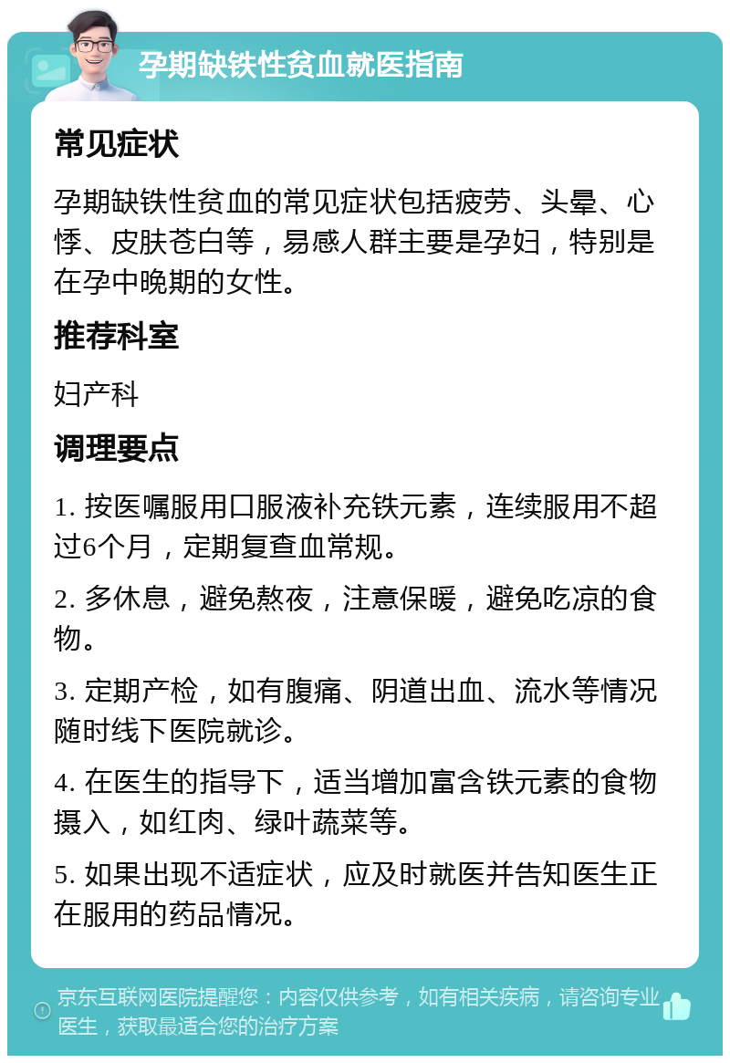 孕期缺铁性贫血就医指南 常见症状 孕期缺铁性贫血的常见症状包括疲劳、头晕、心悸、皮肤苍白等，易感人群主要是孕妇，特别是在孕中晚期的女性。 推荐科室 妇产科 调理要点 1. 按医嘱服用口服液补充铁元素，连续服用不超过6个月，定期复查血常规。 2. 多休息，避免熬夜，注意保暖，避免吃凉的食物。 3. 定期产检，如有腹痛、阴道出血、流水等情况随时线下医院就诊。 4. 在医生的指导下，适当增加富含铁元素的食物摄入，如红肉、绿叶蔬菜等。 5. 如果出现不适症状，应及时就医并告知医生正在服用的药品情况。