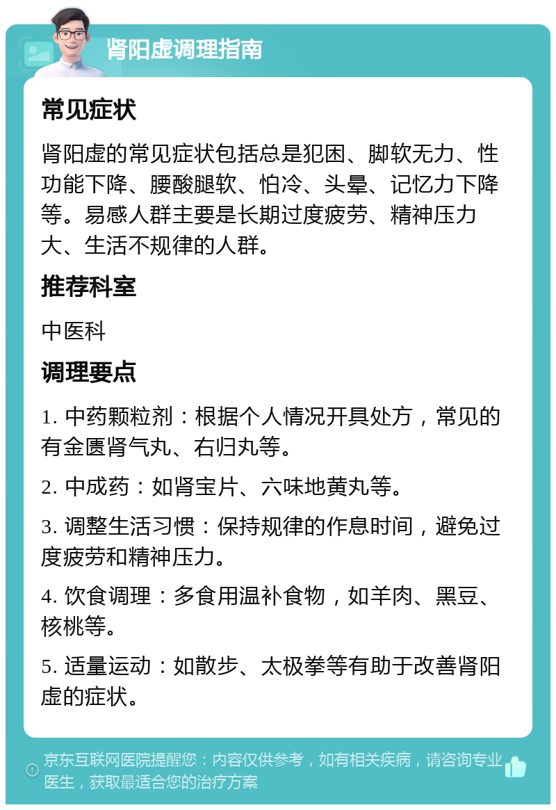 肾阳虚调理指南 常见症状 肾阳虚的常见症状包括总是犯困、脚软无力、性功能下降、腰酸腿软、怕冷、头晕、记忆力下降等。易感人群主要是长期过度疲劳、精神压力大、生活不规律的人群。 推荐科室 中医科 调理要点 1. 中药颗粒剂：根据个人情况开具处方，常见的有金匮肾气丸、右归丸等。 2. 中成药：如肾宝片、六味地黄丸等。 3. 调整生活习惯：保持规律的作息时间，避免过度疲劳和精神压力。 4. 饮食调理：多食用温补食物，如羊肉、黑豆、核桃等。 5. 适量运动：如散步、太极拳等有助于改善肾阳虚的症状。