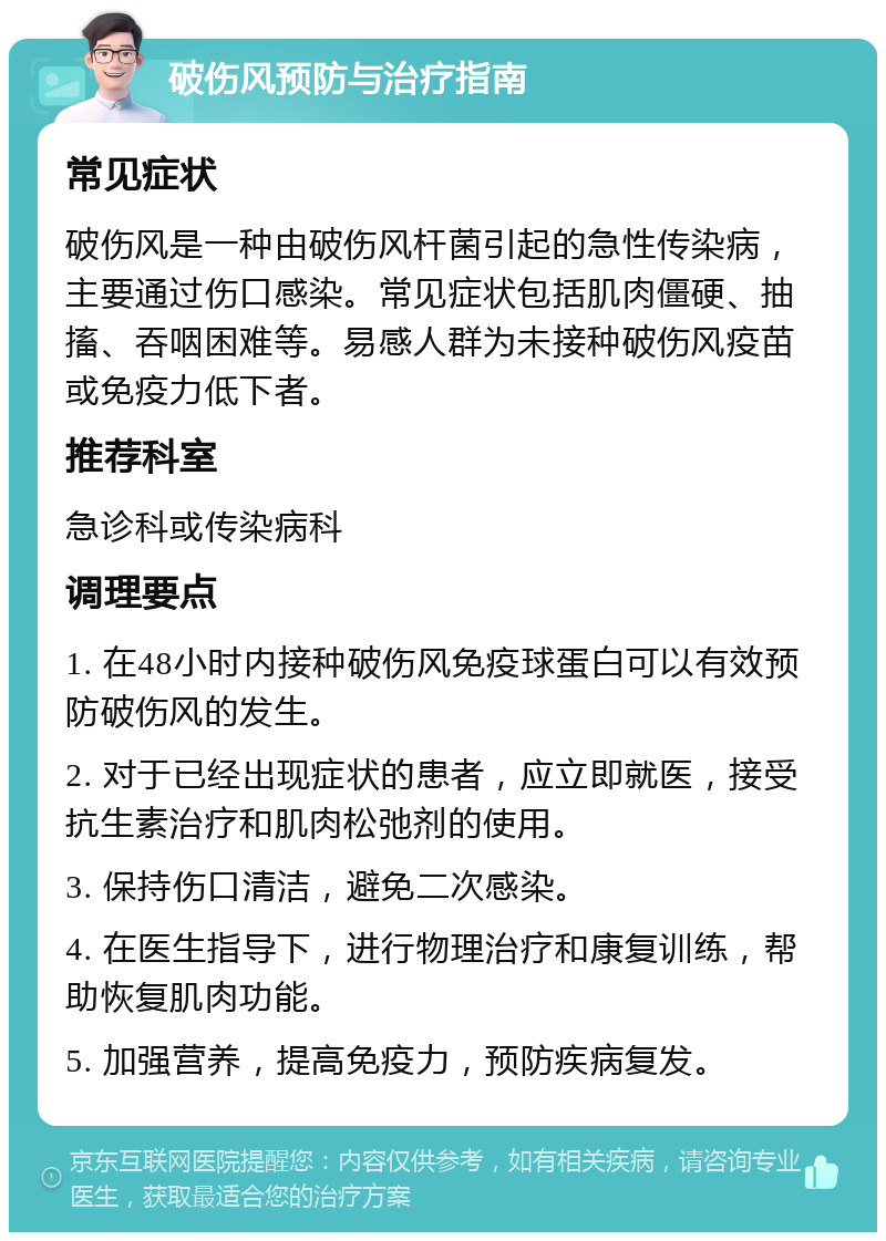 破伤风预防与治疗指南 常见症状 破伤风是一种由破伤风杆菌引起的急性传染病，主要通过伤口感染。常见症状包括肌肉僵硬、抽搐、吞咽困难等。易感人群为未接种破伤风疫苗或免疫力低下者。 推荐科室 急诊科或传染病科 调理要点 1. 在48小时内接种破伤风免疫球蛋白可以有效预防破伤风的发生。 2. 对于已经出现症状的患者，应立即就医，接受抗生素治疗和肌肉松弛剂的使用。 3. 保持伤口清洁，避免二次感染。 4. 在医生指导下，进行物理治疗和康复训练，帮助恢复肌肉功能。 5. 加强营养，提高免疫力，预防疾病复发。