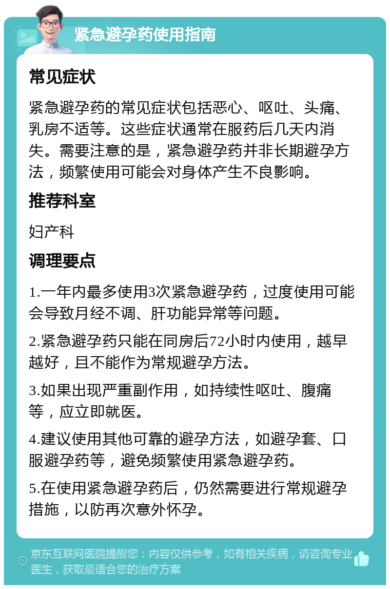 紧急避孕药使用指南 常见症状 紧急避孕药的常见症状包括恶心、呕吐、头痛、乳房不适等。这些症状通常在服药后几天内消失。需要注意的是，紧急避孕药并非长期避孕方法，频繁使用可能会对身体产生不良影响。 推荐科室 妇产科 调理要点 1.一年内最多使用3次紧急避孕药，过度使用可能会导致月经不调、肝功能异常等问题。 2.紧急避孕药只能在同房后72小时内使用，越早越好，且不能作为常规避孕方法。 3.如果出现严重副作用，如持续性呕吐、腹痛等，应立即就医。 4.建议使用其他可靠的避孕方法，如避孕套、口服避孕药等，避免频繁使用紧急避孕药。 5.在使用紧急避孕药后，仍然需要进行常规避孕措施，以防再次意外怀孕。