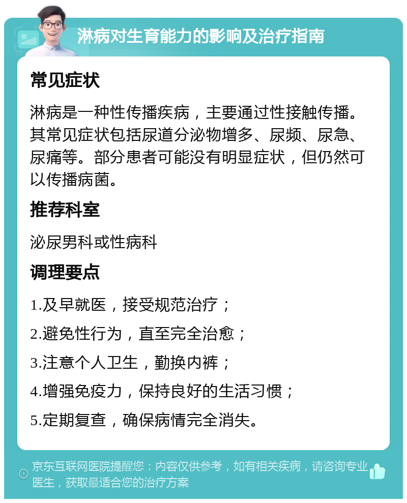 淋病对生育能力的影响及治疗指南 常见症状 淋病是一种性传播疾病，主要通过性接触传播。其常见症状包括尿道分泌物增多、尿频、尿急、尿痛等。部分患者可能没有明显症状，但仍然可以传播病菌。 推荐科室 泌尿男科或性病科 调理要点 1.及早就医，接受规范治疗； 2.避免性行为，直至完全治愈； 3.注意个人卫生，勤换内裤； 4.增强免疫力，保持良好的生活习惯； 5.定期复查，确保病情完全消失。