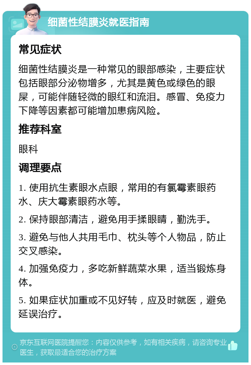 细菌性结膜炎就医指南 常见症状 细菌性结膜炎是一种常见的眼部感染，主要症状包括眼部分泌物增多，尤其是黄色或绿色的眼屎，可能伴随轻微的眼红和流泪。感冒、免疫力下降等因素都可能增加患病风险。 推荐科室 眼科 调理要点 1. 使用抗生素眼水点眼，常用的有氯霉素眼药水、庆大霉素眼药水等。 2. 保持眼部清洁，避免用手揉眼睛，勤洗手。 3. 避免与他人共用毛巾、枕头等个人物品，防止交叉感染。 4. 加强免疫力，多吃新鲜蔬菜水果，适当锻炼身体。 5. 如果症状加重或不见好转，应及时就医，避免延误治疗。