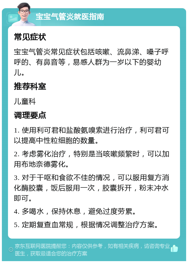 宝宝气管炎就医指南 常见症状 宝宝气管炎常见症状包括咳嗽、流鼻涕、嗓子呼呼的、有鼻音等，易感人群为一岁以下的婴幼儿。 推荐科室 儿童科 调理要点 1. 使用利可君和盐酸氨嗅索进行治疗，利可君可以提高中性粒细胞的数量。 2. 考虑雾化治疗，特别是当咳嗽频繁时，可以加用布地奈德雾化。 3. 对于干呕和食欲不佳的情况，可以服用复方消化酶胶囊，饭后服用一次，胶囊拆开，粉末冲水即可。 4. 多喝水，保持休息，避免过度劳累。 5. 定期复查血常规，根据情况调整治疗方案。