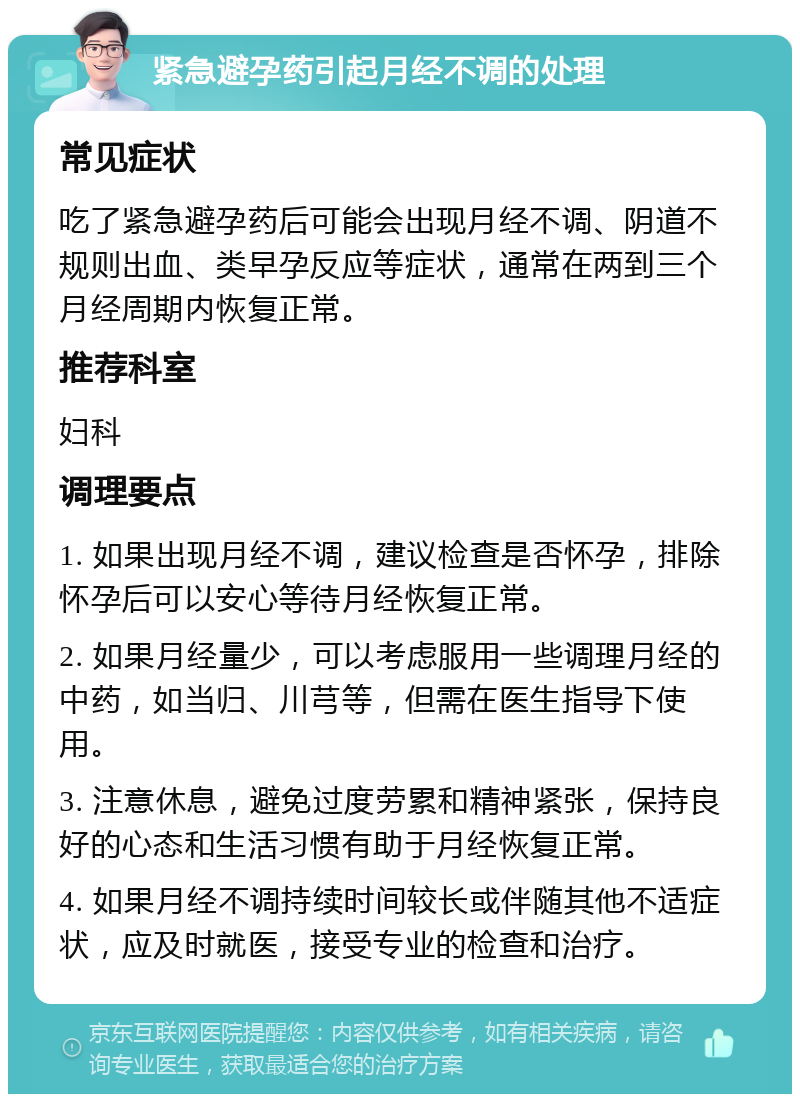 紧急避孕药引起月经不调的处理 常见症状 吃了紧急避孕药后可能会出现月经不调、阴道不规则出血、类早孕反应等症状，通常在两到三个月经周期内恢复正常。 推荐科室 妇科 调理要点 1. 如果出现月经不调，建议检查是否怀孕，排除怀孕后可以安心等待月经恢复正常。 2. 如果月经量少，可以考虑服用一些调理月经的中药，如当归、川芎等，但需在医生指导下使用。 3. 注意休息，避免过度劳累和精神紧张，保持良好的心态和生活习惯有助于月经恢复正常。 4. 如果月经不调持续时间较长或伴随其他不适症状，应及时就医，接受专业的检查和治疗。