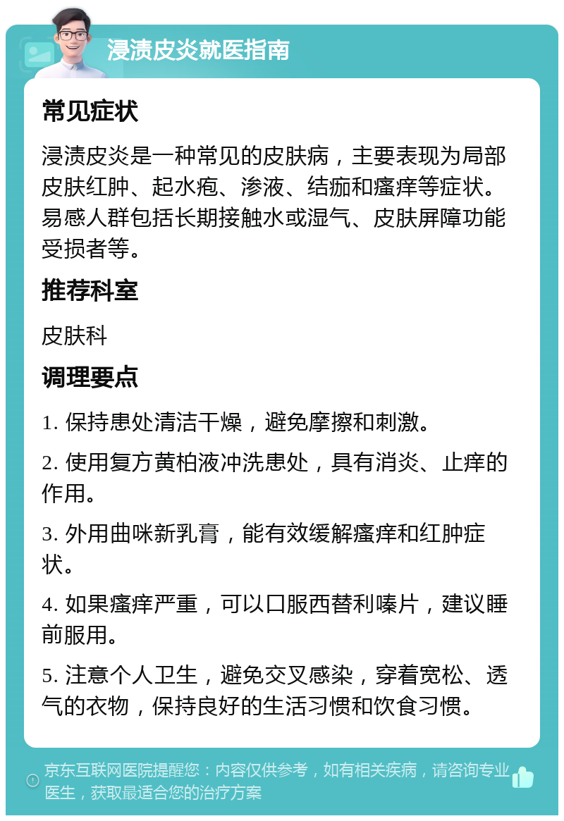 浸渍皮炎就医指南 常见症状 浸渍皮炎是一种常见的皮肤病，主要表现为局部皮肤红肿、起水疱、渗液、结痂和瘙痒等症状。易感人群包括长期接触水或湿气、皮肤屏障功能受损者等。 推荐科室 皮肤科 调理要点 1. 保持患处清洁干燥，避免摩擦和刺激。 2. 使用复方黄柏液冲洗患处，具有消炎、止痒的作用。 3. 外用曲咪新乳膏，能有效缓解瘙痒和红肿症状。 4. 如果瘙痒严重，可以口服西替利嗪片，建议睡前服用。 5. 注意个人卫生，避免交叉感染，穿着宽松、透气的衣物，保持良好的生活习惯和饮食习惯。