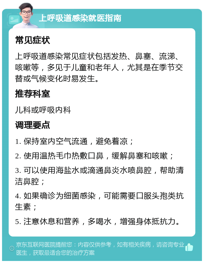 上呼吸道感染就医指南 常见症状 上呼吸道感染常见症状包括发热、鼻塞、流涕、咳嗽等，多见于儿童和老年人，尤其是在季节交替或气候变化时易发生。 推荐科室 儿科或呼吸内科 调理要点 1. 保持室内空气流通，避免着凉； 2. 使用温热毛巾热敷口鼻，缓解鼻塞和咳嗽； 3. 可以使用海盐水或滴通鼻炎水喷鼻腔，帮助清洁鼻腔； 4. 如果确诊为细菌感染，可能需要口服头孢类抗生素； 5. 注意休息和营养，多喝水，增强身体抵抗力。