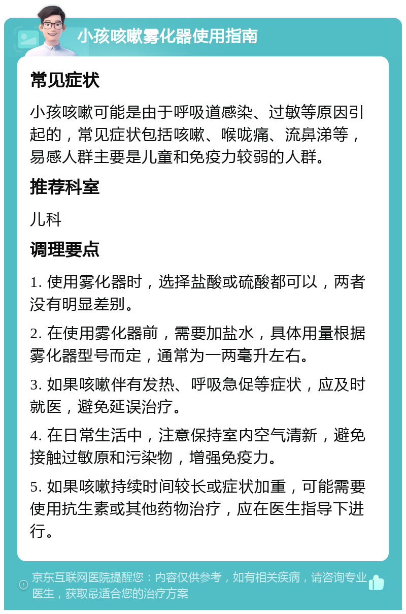 小孩咳嗽雾化器使用指南 常见症状 小孩咳嗽可能是由于呼吸道感染、过敏等原因引起的，常见症状包括咳嗽、喉咙痛、流鼻涕等，易感人群主要是儿童和免疫力较弱的人群。 推荐科室 儿科 调理要点 1. 使用雾化器时，选择盐酸或硫酸都可以，两者没有明显差别。 2. 在使用雾化器前，需要加盐水，具体用量根据雾化器型号而定，通常为一两毫升左右。 3. 如果咳嗽伴有发热、呼吸急促等症状，应及时就医，避免延误治疗。 4. 在日常生活中，注意保持室内空气清新，避免接触过敏原和污染物，增强免疫力。 5. 如果咳嗽持续时间较长或症状加重，可能需要使用抗生素或其他药物治疗，应在医生指导下进行。