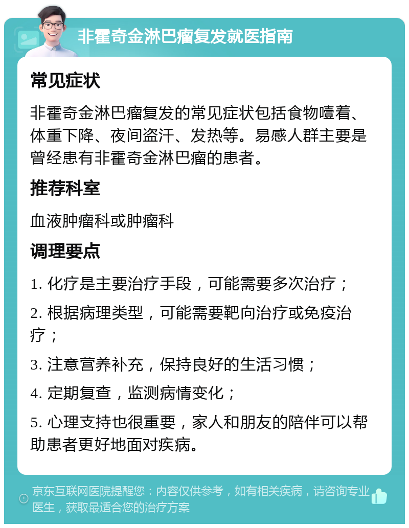 非霍奇金淋巴瘤复发就医指南 常见症状 非霍奇金淋巴瘤复发的常见症状包括食物噎着、体重下降、夜间盗汗、发热等。易感人群主要是曾经患有非霍奇金淋巴瘤的患者。 推荐科室 血液肿瘤科或肿瘤科 调理要点 1. 化疗是主要治疗手段，可能需要多次治疗； 2. 根据病理类型，可能需要靶向治疗或免疫治疗； 3. 注意营养补充，保持良好的生活习惯； 4. 定期复查，监测病情变化； 5. 心理支持也很重要，家人和朋友的陪伴可以帮助患者更好地面对疾病。