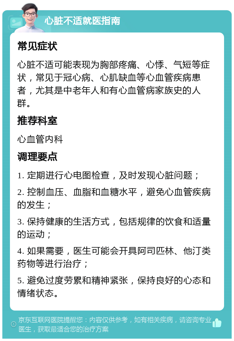 心脏不适就医指南 常见症状 心脏不适可能表现为胸部疼痛、心悸、气短等症状，常见于冠心病、心肌缺血等心血管疾病患者，尤其是中老年人和有心血管病家族史的人群。 推荐科室 心血管内科 调理要点 1. 定期进行心电图检查，及时发现心脏问题； 2. 控制血压、血脂和血糖水平，避免心血管疾病的发生； 3. 保持健康的生活方式，包括规律的饮食和适量的运动； 4. 如果需要，医生可能会开具阿司匹林、他汀类药物等进行治疗； 5. 避免过度劳累和精神紧张，保持良好的心态和情绪状态。