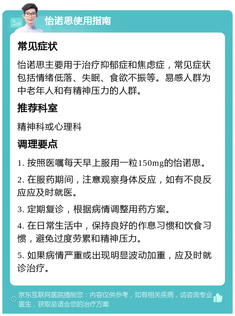 怡诺思使用指南 常见症状 怡诺思主要用于治疗抑郁症和焦虑症，常见症状包括情绪低落、失眠、食欲不振等。易感人群为中老年人和有精神压力的人群。 推荐科室 精神科或心理科 调理要点 1. 按照医嘱每天早上服用一粒150mg的怡诺思。 2. 在服药期间，注意观察身体反应，如有不良反应应及时就医。 3. 定期复诊，根据病情调整用药方案。 4. 在日常生活中，保持良好的作息习惯和饮食习惯，避免过度劳累和精神压力。 5. 如果病情严重或出现明显波动加重，应及时就诊治疗。