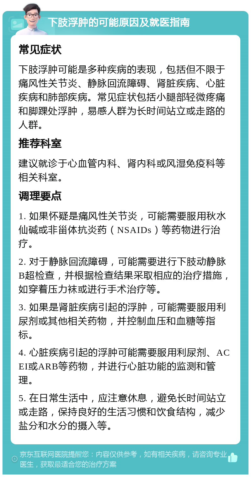 下肢浮肿的可能原因及就医指南 常见症状 下肢浮肿可能是多种疾病的表现，包括但不限于痛风性关节炎、静脉回流障碍、肾脏疾病、心脏疾病和肺部疾病。常见症状包括小腿部轻微疼痛和脚踝处浮肿，易感人群为长时间站立或走路的人群。 推荐科室 建议就诊于心血管内科、肾内科或风湿免疫科等相关科室。 调理要点 1. 如果怀疑是痛风性关节炎，可能需要服用秋水仙碱或非甾体抗炎药（NSAIDs）等药物进行治疗。 2. 对于静脉回流障碍，可能需要进行下肢动静脉B超检查，并根据检查结果采取相应的治疗措施，如穿着压力袜或进行手术治疗等。 3. 如果是肾脏疾病引起的浮肿，可能需要服用利尿剂或其他相关药物，并控制血压和血糖等指标。 4. 心脏疾病引起的浮肿可能需要服用利尿剂、ACEI或ARB等药物，并进行心脏功能的监测和管理。 5. 在日常生活中，应注意休息，避免长时间站立或走路，保持良好的生活习惯和饮食结构，减少盐分和水分的摄入等。