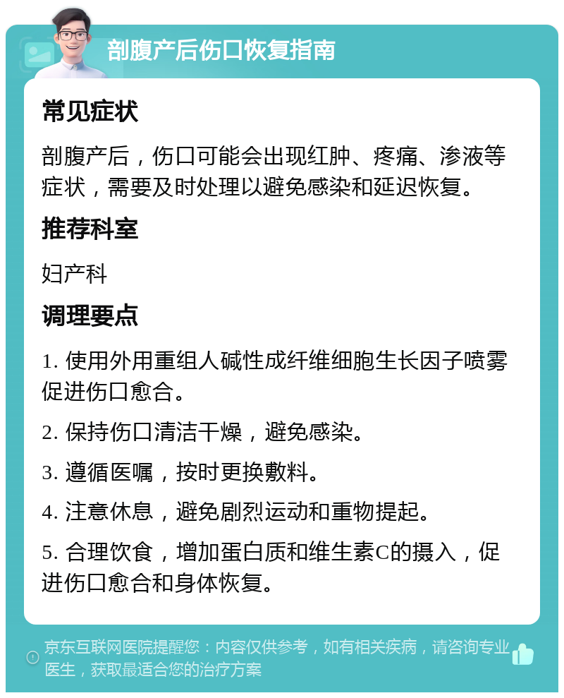 剖腹产后伤口恢复指南 常见症状 剖腹产后，伤口可能会出现红肿、疼痛、渗液等症状，需要及时处理以避免感染和延迟恢复。 推荐科室 妇产科 调理要点 1. 使用外用重组人碱性成纤维细胞生长因子喷雾促进伤口愈合。 2. 保持伤口清洁干燥，避免感染。 3. 遵循医嘱，按时更换敷料。 4. 注意休息，避免剧烈运动和重物提起。 5. 合理饮食，增加蛋白质和维生素C的摄入，促进伤口愈合和身体恢复。