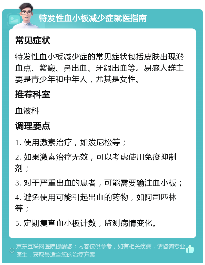 特发性血小板减少症就医指南 常见症状 特发性血小板减少症的常见症状包括皮肤出现淤血点、紫癜、鼻出血、牙龈出血等。易感人群主要是青少年和中年人，尤其是女性。 推荐科室 血液科 调理要点 1. 使用激素治疗，如泼尼松等； 2. 如果激素治疗无效，可以考虑使用免疫抑制剂； 3. 对于严重出血的患者，可能需要输注血小板； 4. 避免使用可能引起出血的药物，如阿司匹林等； 5. 定期复查血小板计数，监测病情变化。