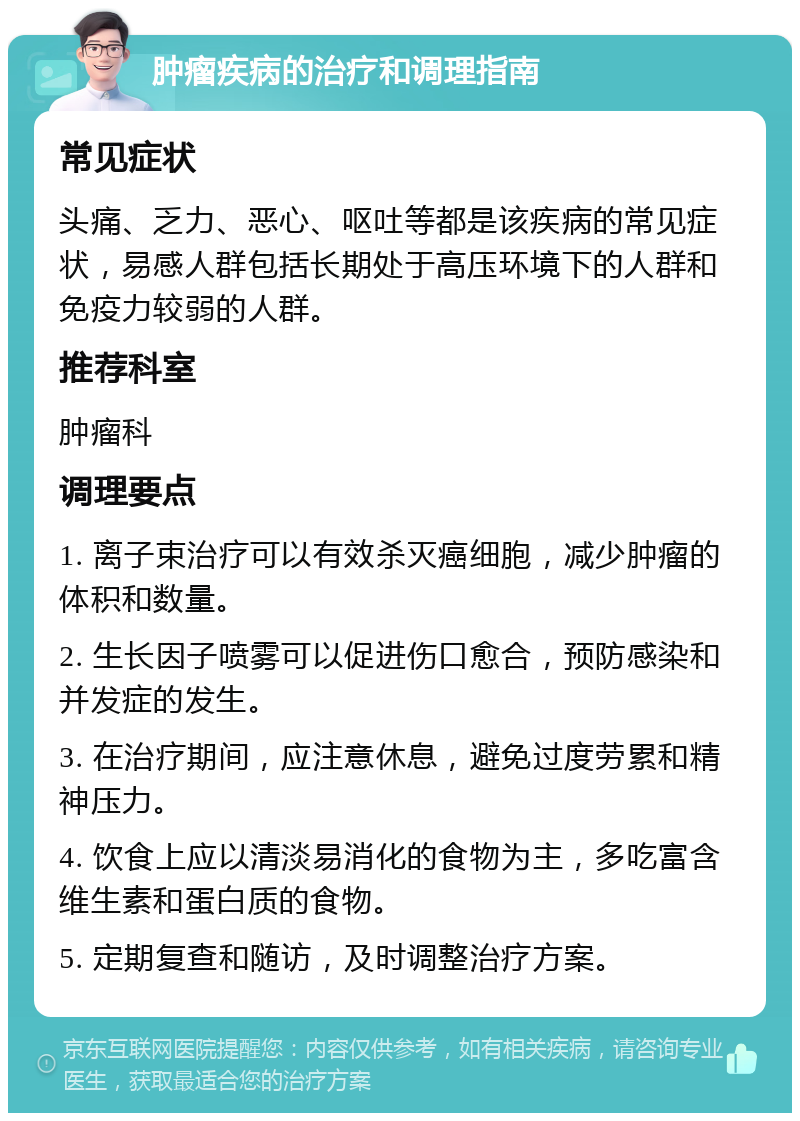 肿瘤疾病的治疗和调理指南 常见症状 头痛、乏力、恶心、呕吐等都是该疾病的常见症状，易感人群包括长期处于高压环境下的人群和免疫力较弱的人群。 推荐科室 肿瘤科 调理要点 1. 离子束治疗可以有效杀灭癌细胞，减少肿瘤的体积和数量。 2. 生长因子喷雾可以促进伤口愈合，预防感染和并发症的发生。 3. 在治疗期间，应注意休息，避免过度劳累和精神压力。 4. 饮食上应以清淡易消化的食物为主，多吃富含维生素和蛋白质的食物。 5. 定期复查和随访，及时调整治疗方案。