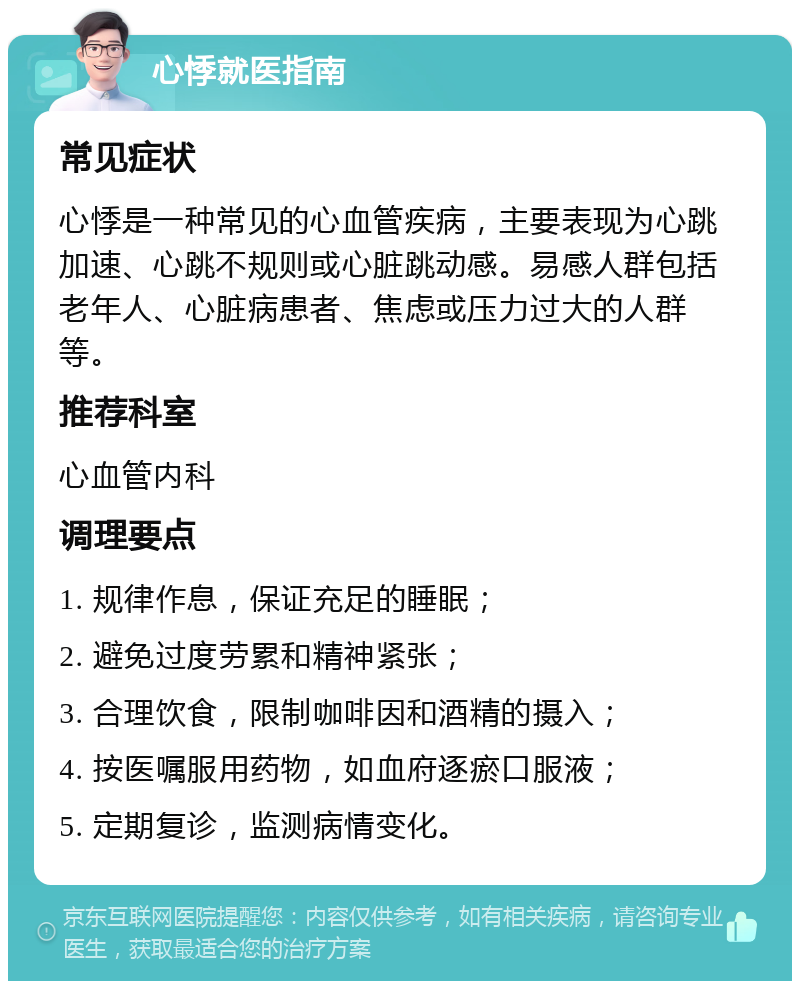 心悸就医指南 常见症状 心悸是一种常见的心血管疾病，主要表现为心跳加速、心跳不规则或心脏跳动感。易感人群包括老年人、心脏病患者、焦虑或压力过大的人群等。 推荐科室 心血管内科 调理要点 1. 规律作息，保证充足的睡眠； 2. 避免过度劳累和精神紧张； 3. 合理饮食，限制咖啡因和酒精的摄入； 4. 按医嘱服用药物，如血府逐瘀口服液； 5. 定期复诊，监测病情变化。