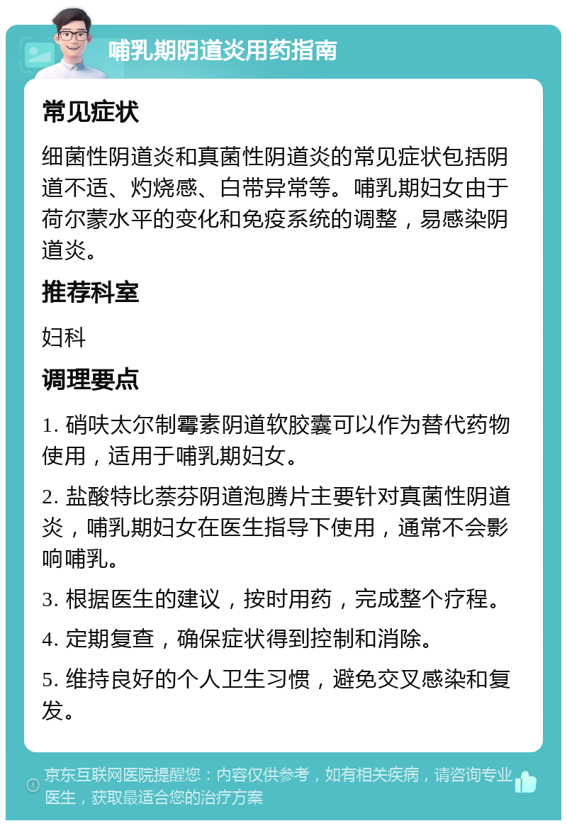 哺乳期阴道炎用药指南 常见症状 细菌性阴道炎和真菌性阴道炎的常见症状包括阴道不适、灼烧感、白带异常等。哺乳期妇女由于荷尔蒙水平的变化和免疫系统的调整，易感染阴道炎。 推荐科室 妇科 调理要点 1. 硝呋太尔制霉素阴道软胶囊可以作为替代药物使用，适用于哺乳期妇女。 2. 盐酸特比萘芬阴道泡腾片主要针对真菌性阴道炎，哺乳期妇女在医生指导下使用，通常不会影响哺乳。 3. 根据医生的建议，按时用药，完成整个疗程。 4. 定期复查，确保症状得到控制和消除。 5. 维持良好的个人卫生习惯，避免交叉感染和复发。