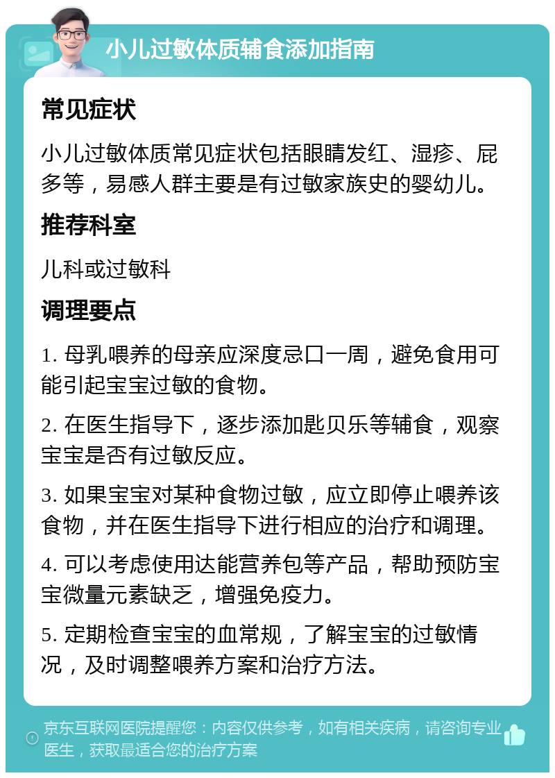 小儿过敏体质辅食添加指南 常见症状 小儿过敏体质常见症状包括眼睛发红、湿疹、屁多等，易感人群主要是有过敏家族史的婴幼儿。 推荐科室 儿科或过敏科 调理要点 1. 母乳喂养的母亲应深度忌口一周，避免食用可能引起宝宝过敏的食物。 2. 在医生指导下，逐步添加匙贝乐等辅食，观察宝宝是否有过敏反应。 3. 如果宝宝对某种食物过敏，应立即停止喂养该食物，并在医生指导下进行相应的治疗和调理。 4. 可以考虑使用达能营养包等产品，帮助预防宝宝微量元素缺乏，增强免疫力。 5. 定期检查宝宝的血常规，了解宝宝的过敏情况，及时调整喂养方案和治疗方法。