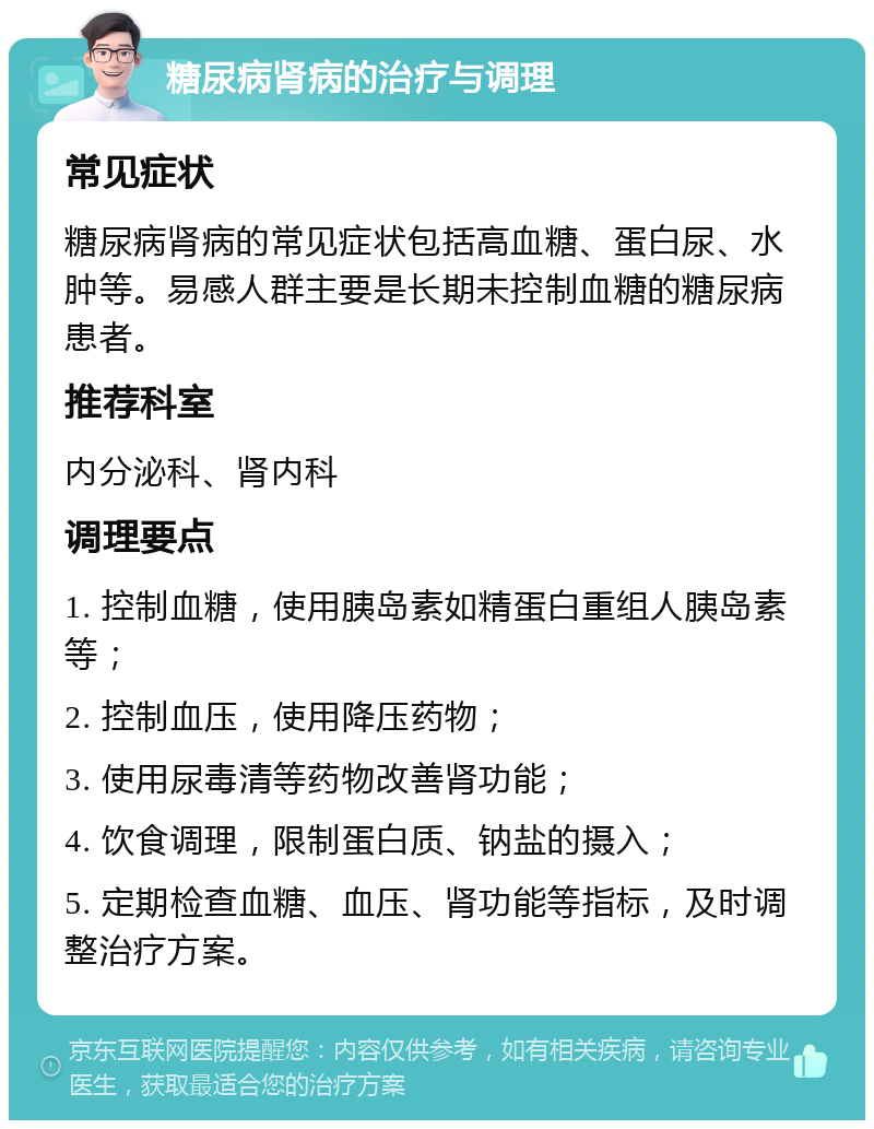 糖尿病肾病的治疗与调理 常见症状 糖尿病肾病的常见症状包括高血糖、蛋白尿、水肿等。易感人群主要是长期未控制血糖的糖尿病患者。 推荐科室 内分泌科、肾内科 调理要点 1. 控制血糖，使用胰岛素如精蛋白重组人胰岛素等； 2. 控制血压，使用降压药物； 3. 使用尿毒清等药物改善肾功能； 4. 饮食调理，限制蛋白质、钠盐的摄入； 5. 定期检查血糖、血压、肾功能等指标，及时调整治疗方案。