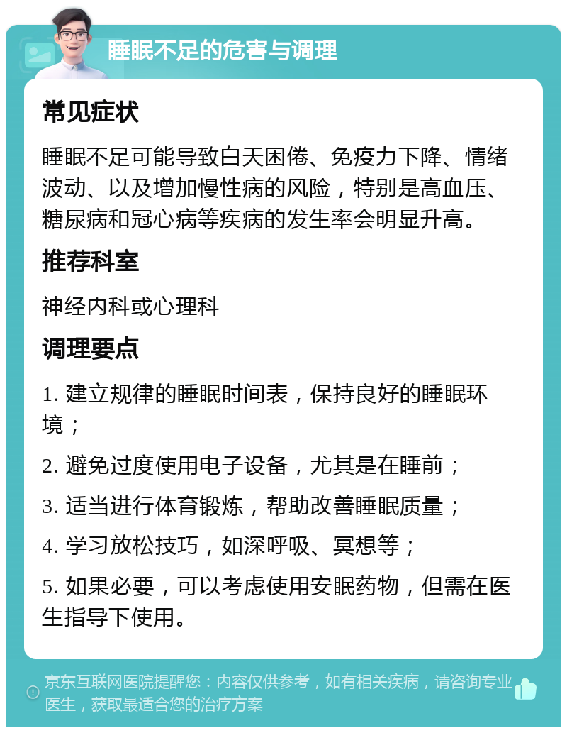 睡眠不足的危害与调理 常见症状 睡眠不足可能导致白天困倦、免疫力下降、情绪波动、以及增加慢性病的风险，特别是高血压、糖尿病和冠心病等疾病的发生率会明显升高。 推荐科室 神经内科或心理科 调理要点 1. 建立规律的睡眠时间表，保持良好的睡眠环境； 2. 避免过度使用电子设备，尤其是在睡前； 3. 适当进行体育锻炼，帮助改善睡眠质量； 4. 学习放松技巧，如深呼吸、冥想等； 5. 如果必要，可以考虑使用安眠药物，但需在医生指导下使用。