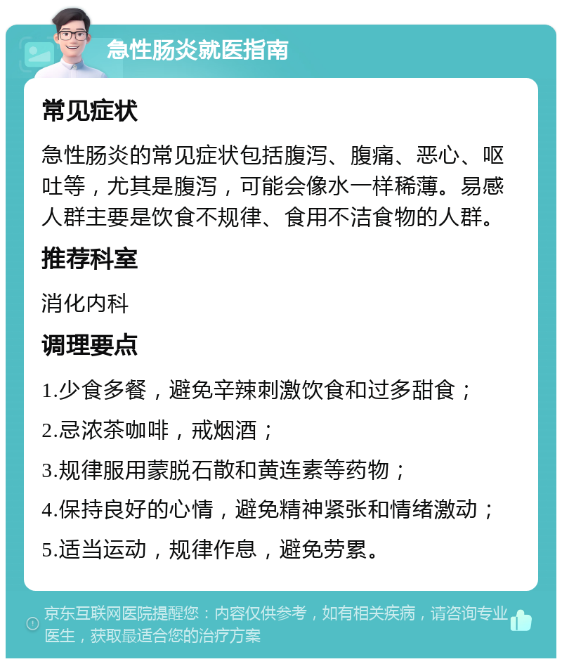 急性肠炎就医指南 常见症状 急性肠炎的常见症状包括腹泻、腹痛、恶心、呕吐等，尤其是腹泻，可能会像水一样稀薄。易感人群主要是饮食不规律、食用不洁食物的人群。 推荐科室 消化内科 调理要点 1.少食多餐，避免辛辣刺激饮食和过多甜食； 2.忌浓茶咖啡，戒烟酒； 3.规律服用蒙脱石散和黄连素等药物； 4.保持良好的心情，避免精神紧张和情绪激动； 5.适当运动，规律作息，避免劳累。