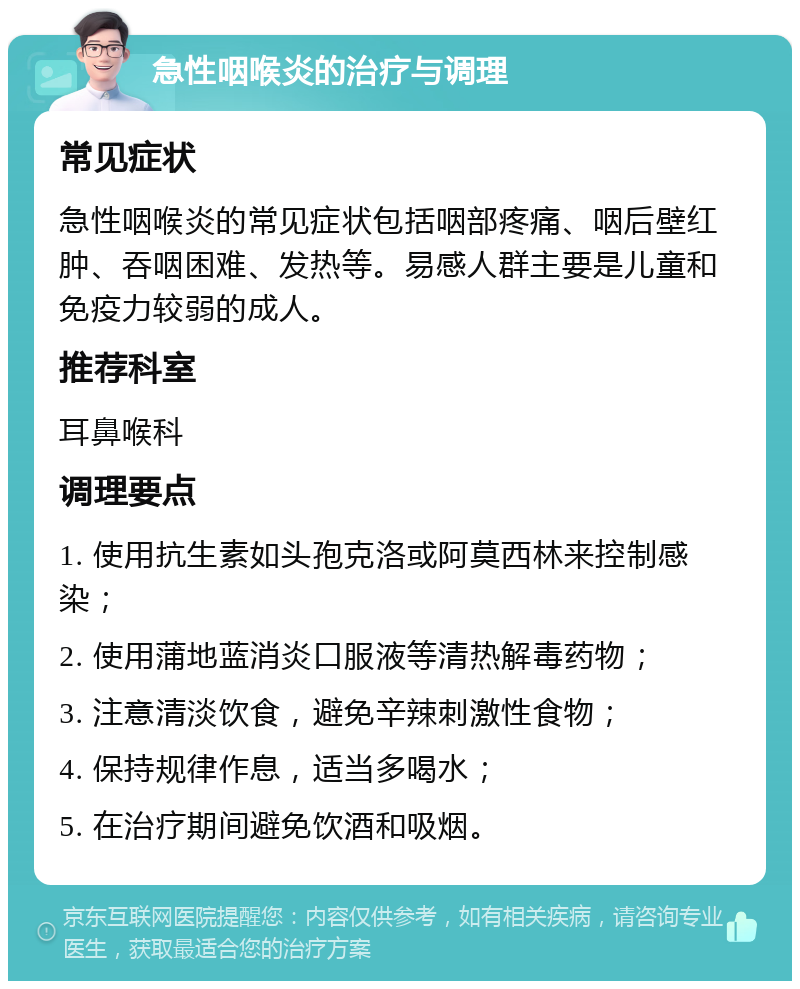 急性咽喉炎的治疗与调理 常见症状 急性咽喉炎的常见症状包括咽部疼痛、咽后壁红肿、吞咽困难、发热等。易感人群主要是儿童和免疫力较弱的成人。 推荐科室 耳鼻喉科 调理要点 1. 使用抗生素如头孢克洛或阿莫西林来控制感染； 2. 使用蒲地蓝消炎口服液等清热解毒药物； 3. 注意清淡饮食，避免辛辣刺激性食物； 4. 保持规律作息，适当多喝水； 5. 在治疗期间避免饮酒和吸烟。