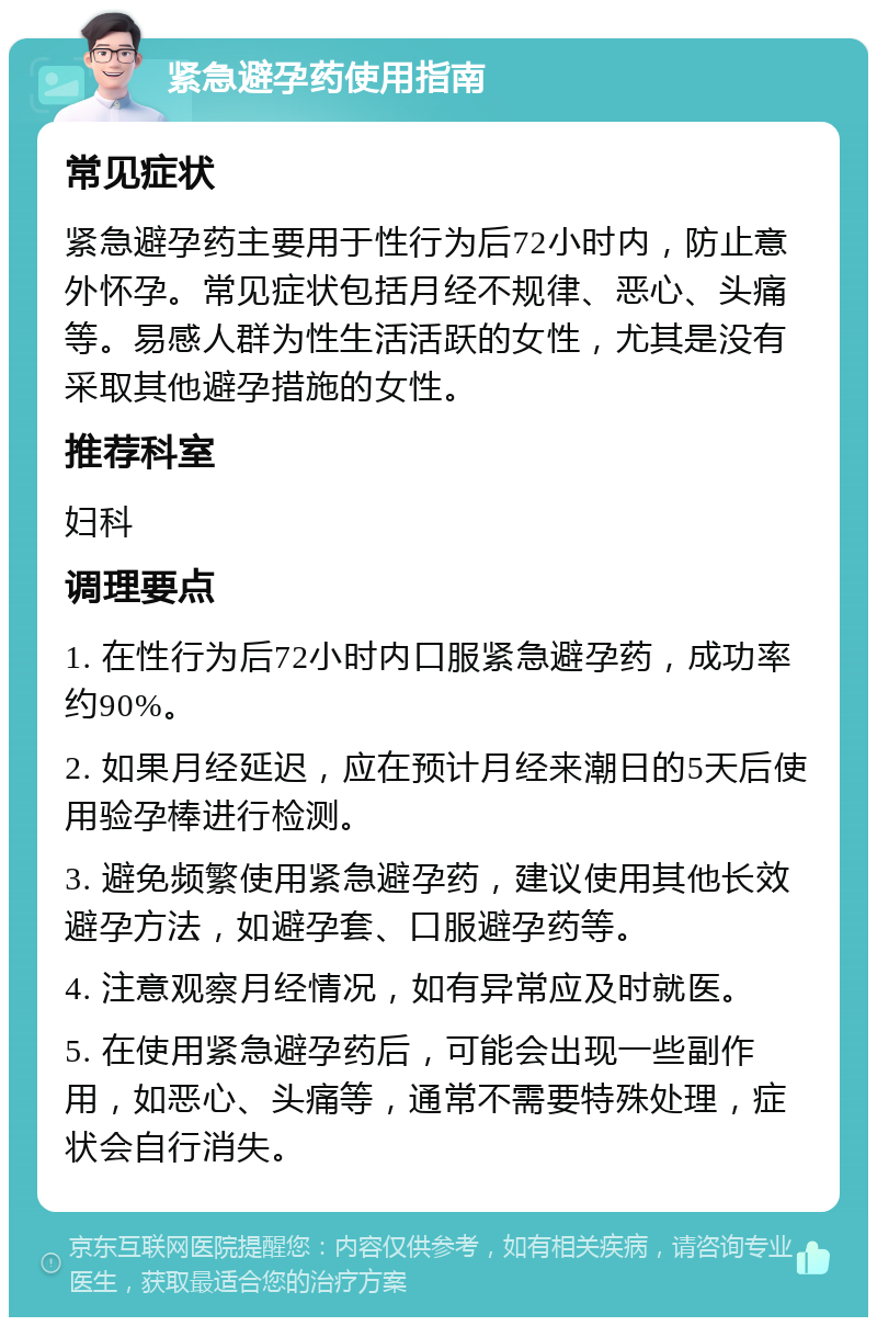 紧急避孕药使用指南 常见症状 紧急避孕药主要用于性行为后72小时内，防止意外怀孕。常见症状包括月经不规律、恶心、头痛等。易感人群为性生活活跃的女性，尤其是没有采取其他避孕措施的女性。 推荐科室 妇科 调理要点 1. 在性行为后72小时内口服紧急避孕药，成功率约90%。 2. 如果月经延迟，应在预计月经来潮日的5天后使用验孕棒进行检测。 3. 避免频繁使用紧急避孕药，建议使用其他长效避孕方法，如避孕套、口服避孕药等。 4. 注意观察月经情况，如有异常应及时就医。 5. 在使用紧急避孕药后，可能会出现一些副作用，如恶心、头痛等，通常不需要特殊处理，症状会自行消失。