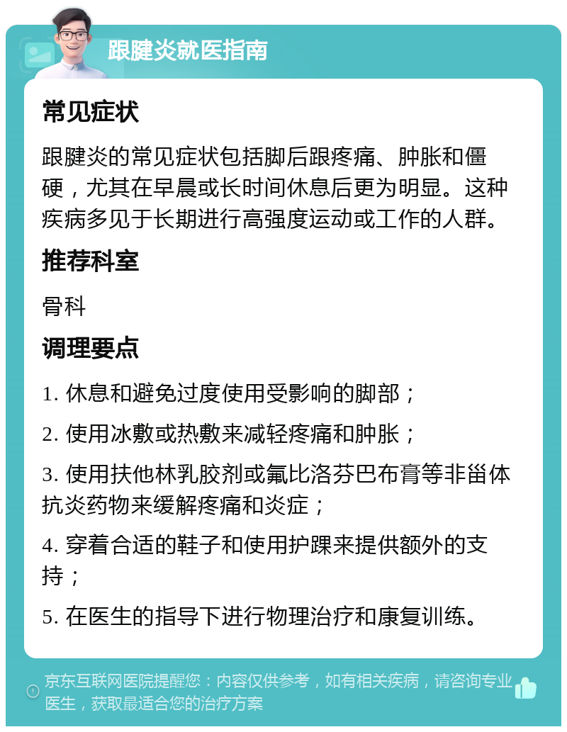 跟腱炎就医指南 常见症状 跟腱炎的常见症状包括脚后跟疼痛、肿胀和僵硬，尤其在早晨或长时间休息后更为明显。这种疾病多见于长期进行高强度运动或工作的人群。 推荐科室 骨科 调理要点 1. 休息和避免过度使用受影响的脚部； 2. 使用冰敷或热敷来减轻疼痛和肿胀； 3. 使用扶他林乳胶剂或氟比洛芬巴布膏等非甾体抗炎药物来缓解疼痛和炎症； 4. 穿着合适的鞋子和使用护踝来提供额外的支持； 5. 在医生的指导下进行物理治疗和康复训练。