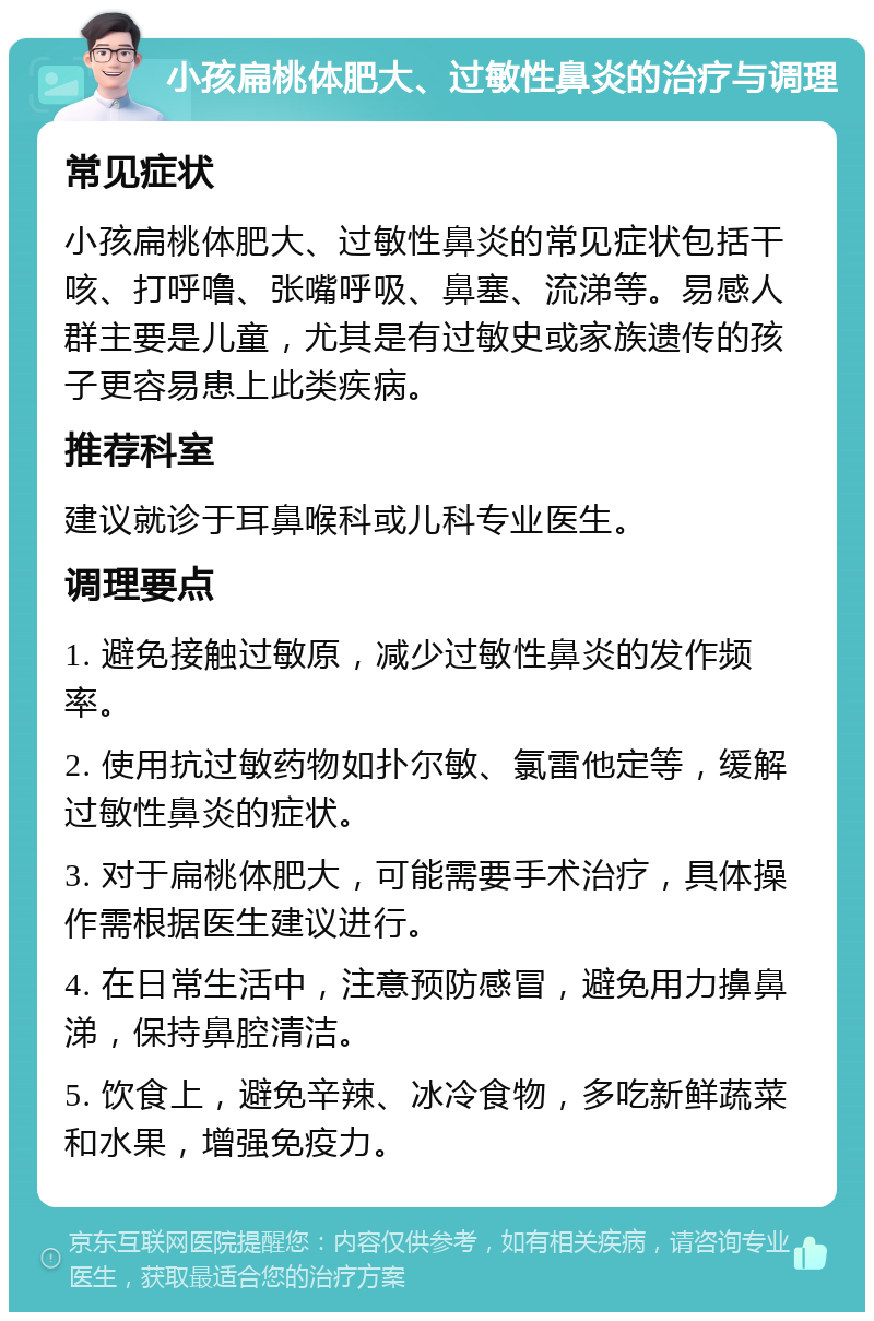 小孩扁桃体肥大、过敏性鼻炎的治疗与调理 常见症状 小孩扁桃体肥大、过敏性鼻炎的常见症状包括干咳、打呼噜、张嘴呼吸、鼻塞、流涕等。易感人群主要是儿童，尤其是有过敏史或家族遗传的孩子更容易患上此类疾病。 推荐科室 建议就诊于耳鼻喉科或儿科专业医生。 调理要点 1. 避免接触过敏原，减少过敏性鼻炎的发作频率。 2. 使用抗过敏药物如扑尔敏、氯雷他定等，缓解过敏性鼻炎的症状。 3. 对于扁桃体肥大，可能需要手术治疗，具体操作需根据医生建议进行。 4. 在日常生活中，注意预防感冒，避免用力擤鼻涕，保持鼻腔清洁。 5. 饮食上，避免辛辣、冰冷食物，多吃新鲜蔬菜和水果，增强免疫力。