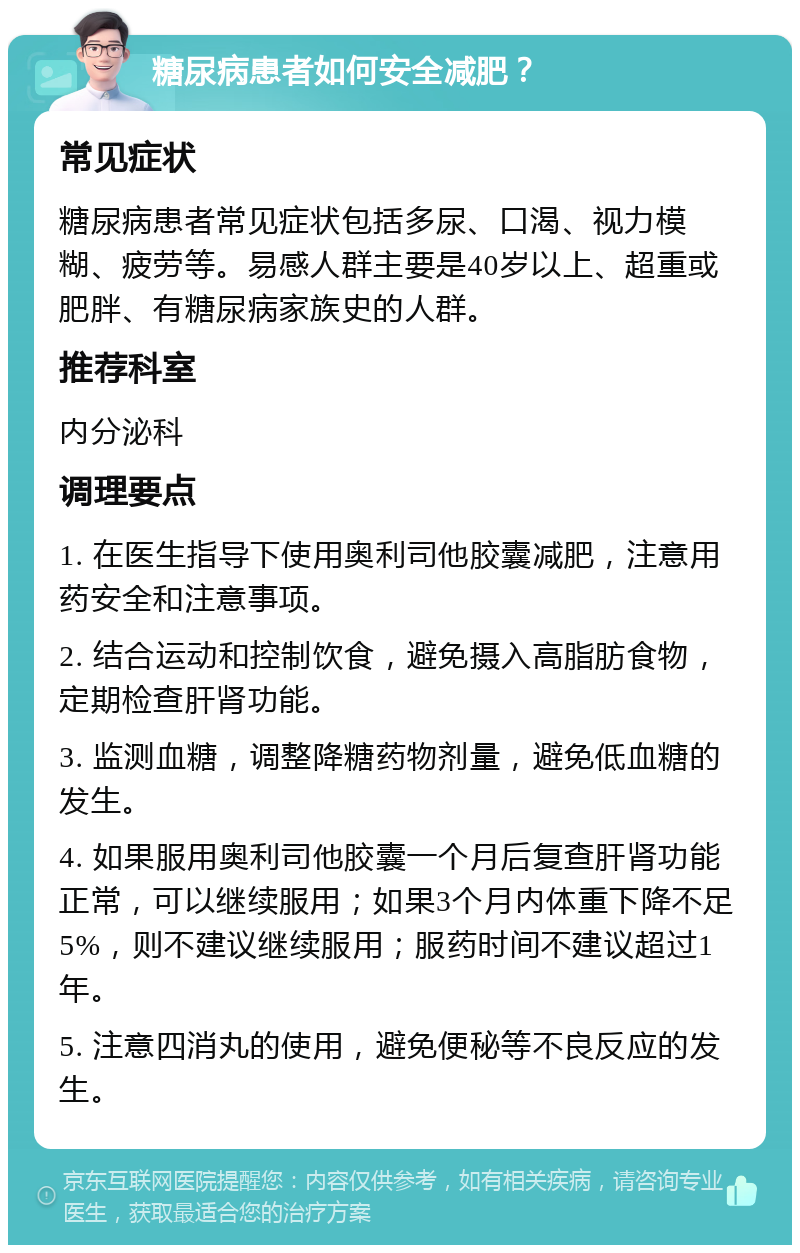 糖尿病患者如何安全减肥？ 常见症状 糖尿病患者常见症状包括多尿、口渴、视力模糊、疲劳等。易感人群主要是40岁以上、超重或肥胖、有糖尿病家族史的人群。 推荐科室 内分泌科 调理要点 1. 在医生指导下使用奥利司他胶囊减肥，注意用药安全和注意事项。 2. 结合运动和控制饮食，避免摄入高脂肪食物，定期检查肝肾功能。 3. 监测血糖，调整降糖药物剂量，避免低血糖的发生。 4. 如果服用奥利司他胶囊一个月后复查肝肾功能正常，可以继续服用；如果3个月内体重下降不足5%，则不建议继续服用；服药时间不建议超过1年。 5. 注意四消丸的使用，避免便秘等不良反应的发生。