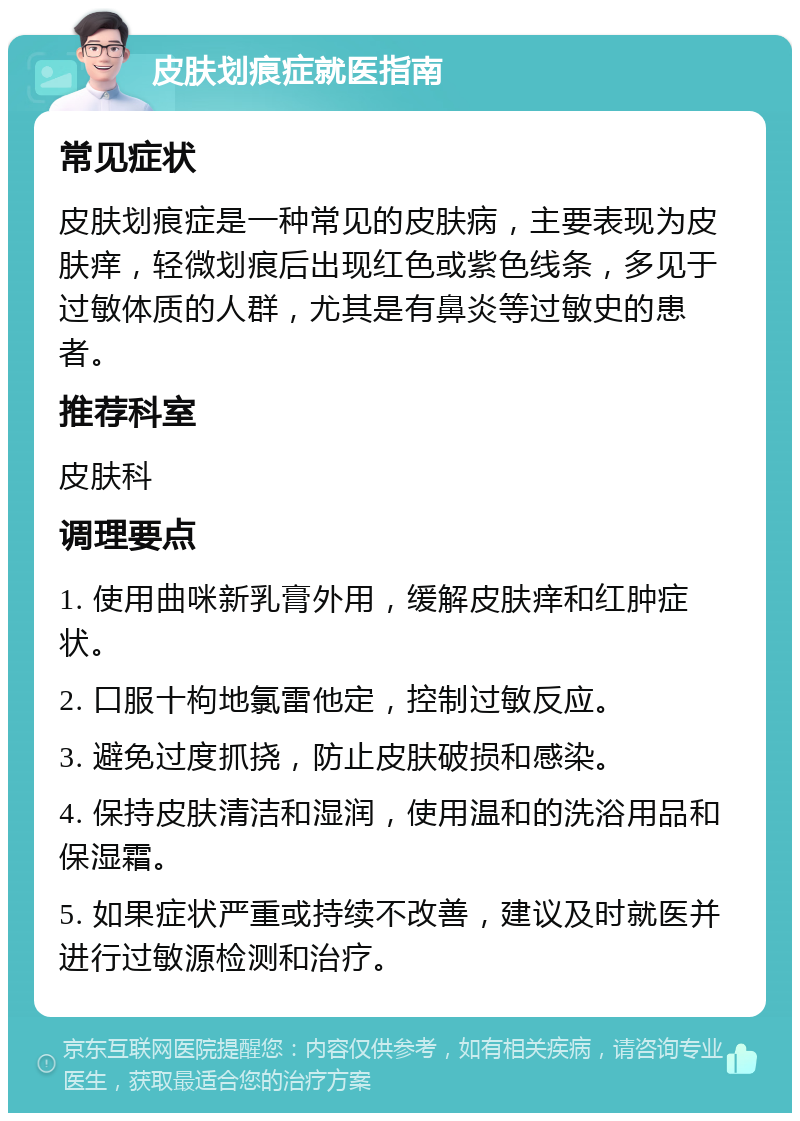 皮肤划痕症就医指南 常见症状 皮肤划痕症是一种常见的皮肤病，主要表现为皮肤痒，轻微划痕后出现红色或紫色线条，多见于过敏体质的人群，尤其是有鼻炎等过敏史的患者。 推荐科室 皮肤科 调理要点 1. 使用曲咪新乳膏外用，缓解皮肤痒和红肿症状。 2. 口服十枸地氯雷他定，控制过敏反应。 3. 避免过度抓挠，防止皮肤破损和感染。 4. 保持皮肤清洁和湿润，使用温和的洗浴用品和保湿霜。 5. 如果症状严重或持续不改善，建议及时就医并进行过敏源检测和治疗。