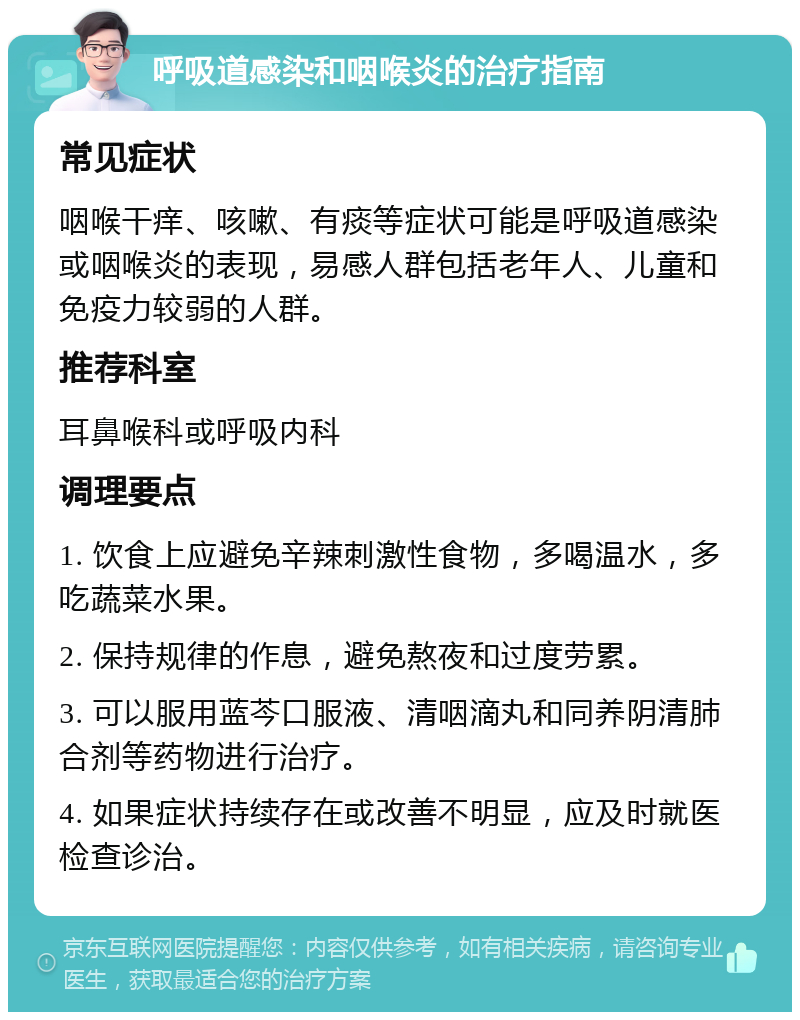 呼吸道感染和咽喉炎的治疗指南 常见症状 咽喉干痒、咳嗽、有痰等症状可能是呼吸道感染或咽喉炎的表现，易感人群包括老年人、儿童和免疫力较弱的人群。 推荐科室 耳鼻喉科或呼吸内科 调理要点 1. 饮食上应避免辛辣刺激性食物，多喝温水，多吃蔬菜水果。 2. 保持规律的作息，避免熬夜和过度劳累。 3. 可以服用蓝芩口服液、清咽滴丸和同养阴清肺合剂等药物进行治疗。 4. 如果症状持续存在或改善不明显，应及时就医检查诊治。