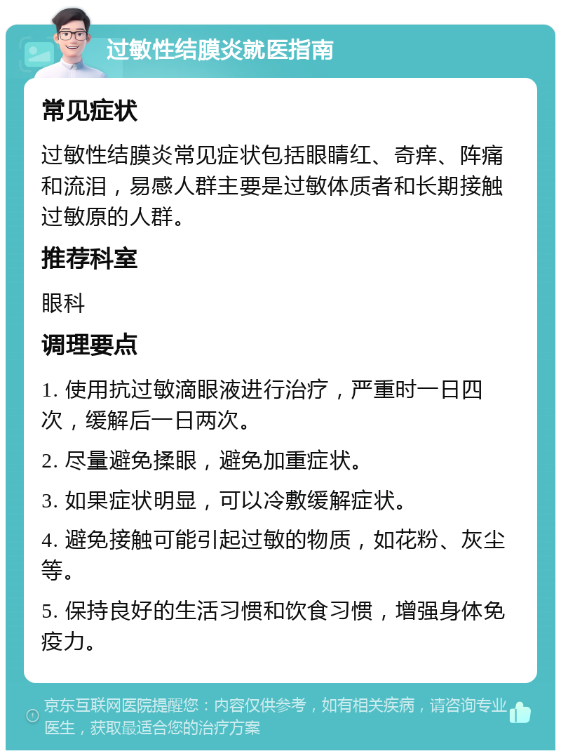 过敏性结膜炎就医指南 常见症状 过敏性结膜炎常见症状包括眼睛红、奇痒、阵痛和流泪，易感人群主要是过敏体质者和长期接触过敏原的人群。 推荐科室 眼科 调理要点 1. 使用抗过敏滴眼液进行治疗，严重时一日四次，缓解后一日两次。 2. 尽量避免揉眼，避免加重症状。 3. 如果症状明显，可以冷敷缓解症状。 4. 避免接触可能引起过敏的物质，如花粉、灰尘等。 5. 保持良好的生活习惯和饮食习惯，增强身体免疫力。