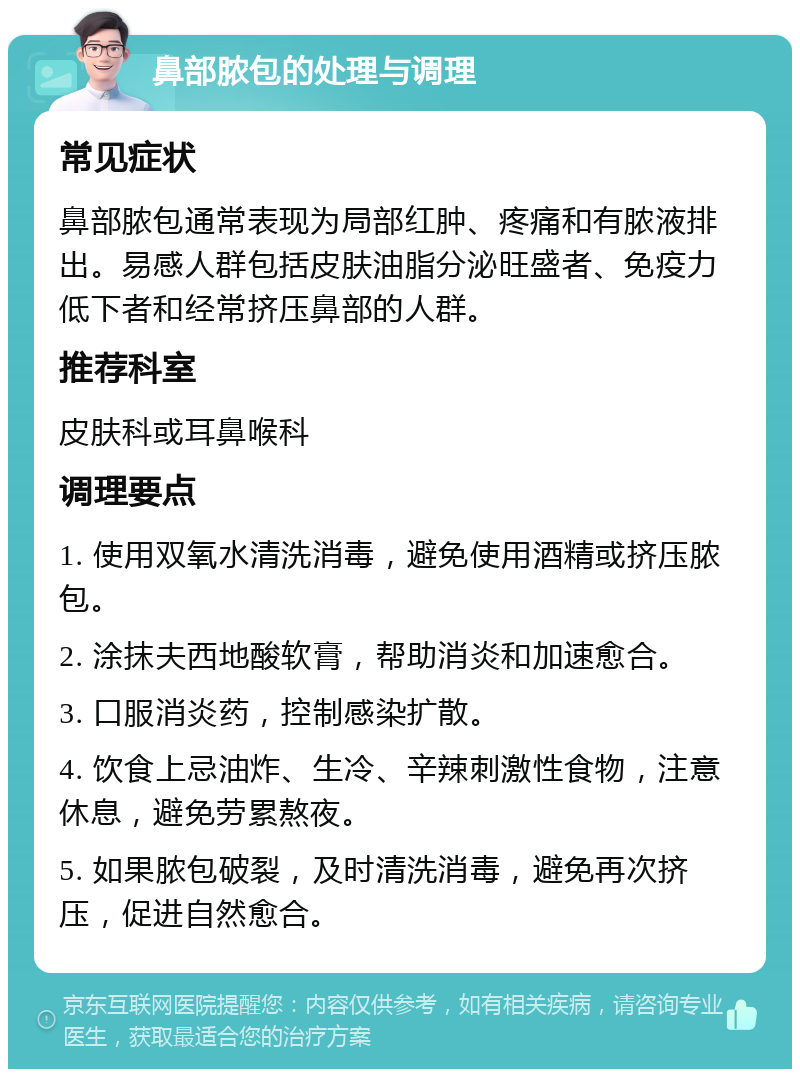 鼻部脓包的处理与调理 常见症状 鼻部脓包通常表现为局部红肿、疼痛和有脓液排出。易感人群包括皮肤油脂分泌旺盛者、免疫力低下者和经常挤压鼻部的人群。 推荐科室 皮肤科或耳鼻喉科 调理要点 1. 使用双氧水清洗消毒，避免使用酒精或挤压脓包。 2. 涂抹夫西地酸软膏，帮助消炎和加速愈合。 3. 口服消炎药，控制感染扩散。 4. 饮食上忌油炸、生冷、辛辣刺激性食物，注意休息，避免劳累熬夜。 5. 如果脓包破裂，及时清洗消毒，避免再次挤压，促进自然愈合。