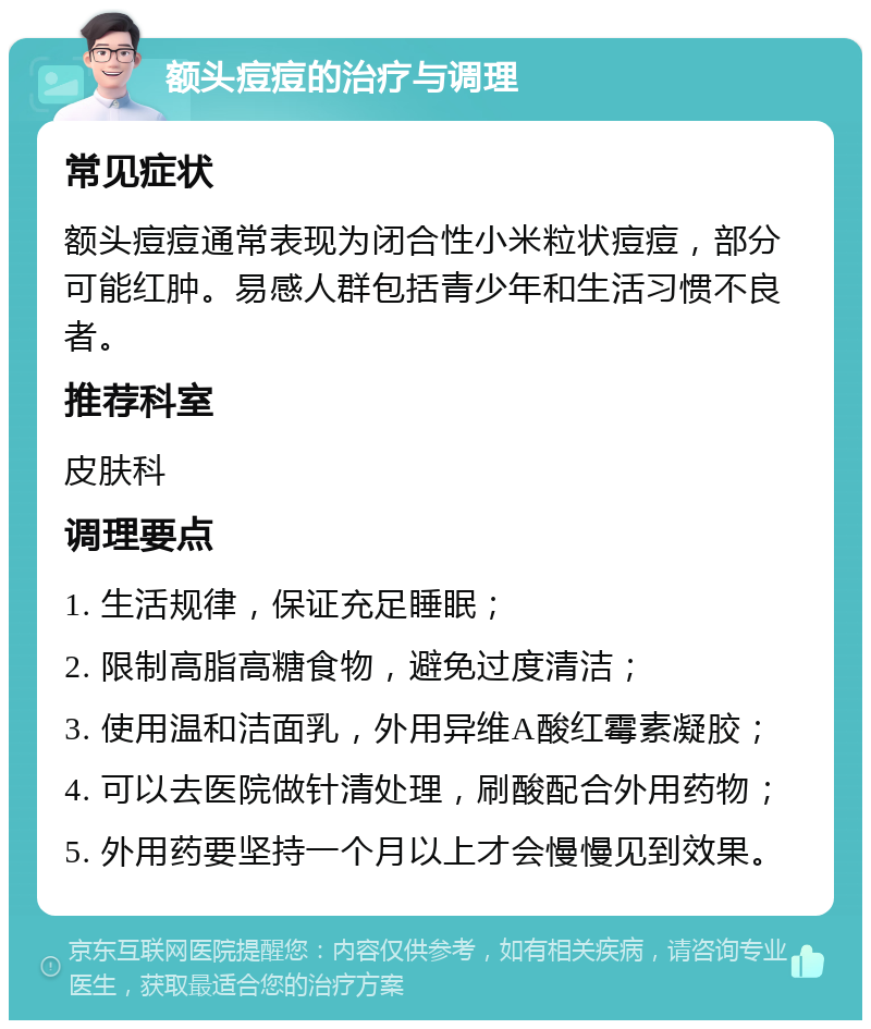 额头痘痘的治疗与调理 常见症状 额头痘痘通常表现为闭合性小米粒状痘痘，部分可能红肿。易感人群包括青少年和生活习惯不良者。 推荐科室 皮肤科 调理要点 1. 生活规律，保证充足睡眠； 2. 限制高脂高糖食物，避免过度清洁； 3. 使用温和洁面乳，外用异维A酸红霉素凝胶； 4. 可以去医院做针清处理，刷酸配合外用药物； 5. 外用药要坚持一个月以上才会慢慢见到效果。