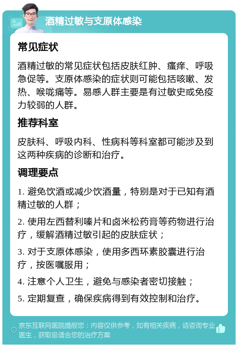 酒精过敏与支原体感染 常见症状 酒精过敏的常见症状包括皮肤红肿、瘙痒、呼吸急促等。支原体感染的症状则可能包括咳嗽、发热、喉咙痛等。易感人群主要是有过敏史或免疫力较弱的人群。 推荐科室 皮肤科、呼吸内科、性病科等科室都可能涉及到这两种疾病的诊断和治疗。 调理要点 1. 避免饮酒或减少饮酒量，特别是对于已知有酒精过敏的人群； 2. 使用左西替利嗪片和卤米松药膏等药物进行治疗，缓解酒精过敏引起的皮肤症状； 3. 对于支原体感染，使用多西环素胶囊进行治疗，按医嘱服用； 4. 注意个人卫生，避免与感染者密切接触； 5. 定期复查，确保疾病得到有效控制和治疗。